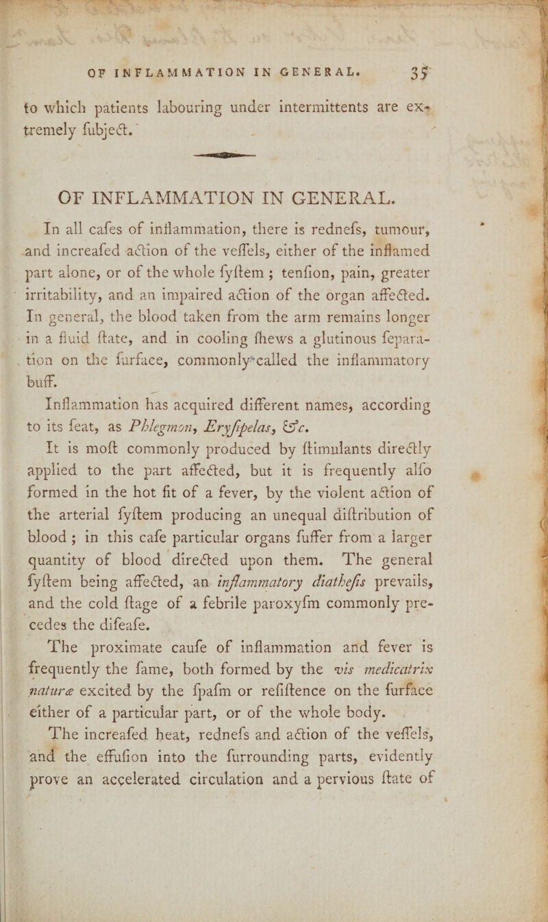 to which patients labouring under intermittents are ex¬ tremely fubjeft. OF INFLAMMATION IN GENERAL. In all cafes of inflammation, there is rednefs, tumour, and increafed adion of the veffels, either of the inflamed part alone, or of the whole fyftem ; tenfion, pain, greater irritability, and an impaired adflion of the organ affedfled. In general, the blood taken from the arm remains longer in a fluid date, and in cooling fhews a glutinous repara¬ tion on the farfaee, commonly-called the inflammatory buff. Inflammation has acquired different names, according to its feat, as Phlegmon, Eryfpelas, &c. It is mod: commonly produced by ftimulants directly applied to the part affedfled, but it is frequently alfo formed in the hot fit of a fever, by the violent a&ion of the arterial fyftem producing an unequal diftribution of blood ; in this cafe particular organs fuffer from a larger quantity of blood diredfled upon them. The general fyftem being affefted, an inflammatory diathefis prevails, and the cold ftage of a febrile paroxyfm commonly pre¬ cedes the difeafe. The proximate caufe of inflammation and fever is frequently the fame, both formed by the vis me dicat rix natures excited by the fpafm or refiftence on the furface either of a particular part, or of the whole body. The increafed heat, rednefs and action of the veffels, and the effufion into the furrounding parts, evidently prove an accelerated circulation and a pervious ftate of