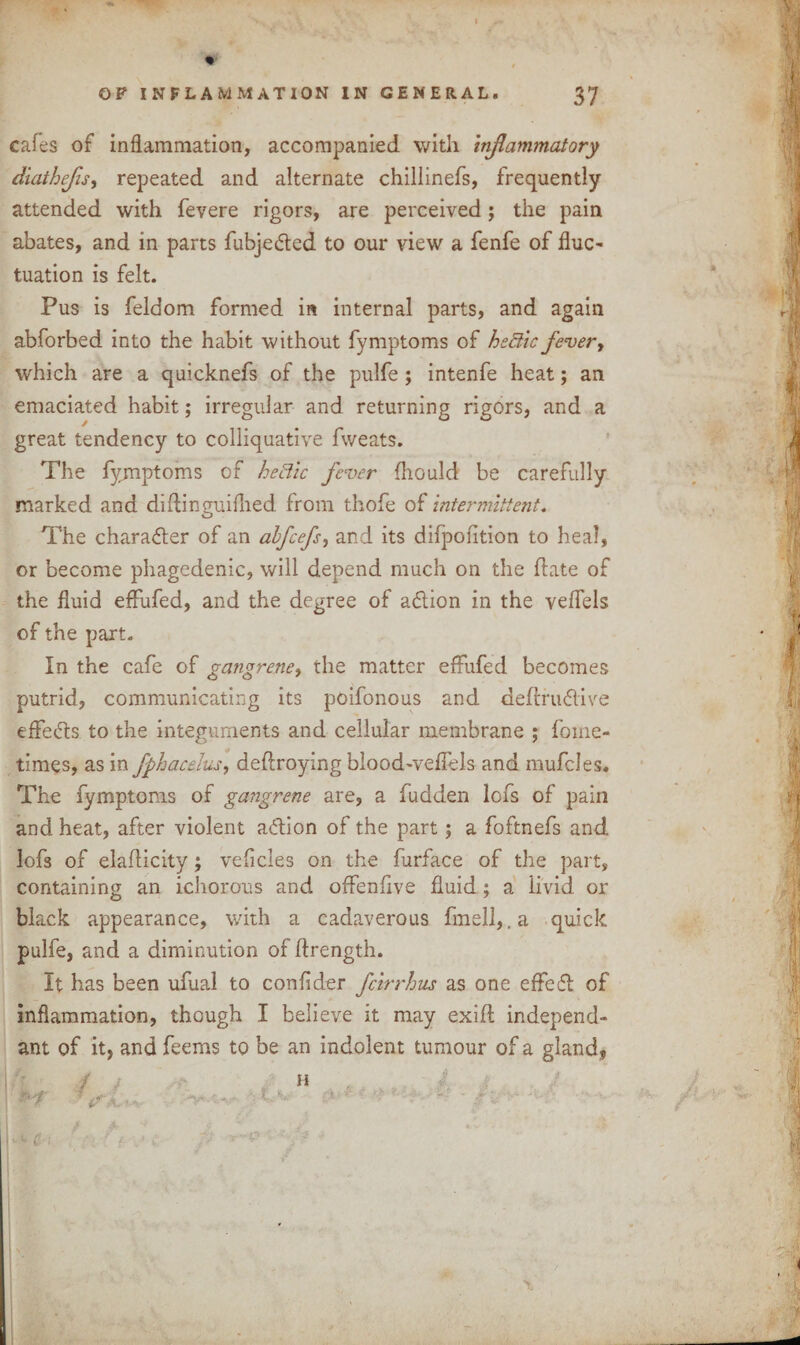 cafes of inflammation, accompanied with inflammatory diathefis, repeated and alternate chillinefs, frequently attended with fevere rigors, are perceived; the pain abates, and in parts fubjedted to our view a fenfe of flue- tuation is felt. Pus is feldom formed in internal parts, and again abforbed into the habit without fymptoms of hedtic fever, which are a quicknefs of the pulfe; intenfe heat; an emaciated habit; irregular and returning rigors, and a great tendency to colliquative fweats. The fymptoms of he&ic fever fhould be carefully marked and diflinguifhed from thofe of intermittent. The character of an abfeefs, and its difpoiition to heal, or become phagedenic, will depend much on the date of the fluid effufed, and the degree of adlion in the veflels of the part. In the cafe of gangrene, the matter efhifed becomes putrid, communicating its poifonous and deftrudlive effedts to the integuments and cellular membrane ; fome- times, as in fphacehs, deftroying bloodweffels and mufcles. The fymptoms of gangrene are, a fudden lofs of pain and heat, after violent addon of the part; a foftnefs and lofs of elaflicity; veficles on the furface of the part, containing an ichorous and offenfive fluid; a livid or black appearance, with a cadaverous fmell,.a quick pulfe, and a diminution of ftrength. It has been ufual to confider feirrhus as one effedb of inflammation, though I believe it may exifl independ¬ ant of it, and feems to be an indolent tumour of a gland, >. i £ :