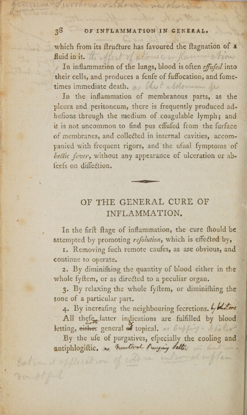 which from its flru&ure has favoured the ftagnation of a fluid in it. In inflammation of the lungs, blood is often ejfufed into their cells, and produces a fenfe of fuffocation, and fome- times immediate death. In the inflammation of membranous parts, as the pleura and peritoneum, there is frequently produced ad- hefions through the medium of coagulable lymph; and it is not uncommon to find pus effufed from the furface of membranes, and collected in internal cavities, accom¬ panied with frequent rigors, and the ufual fymptorns of hettic fever, without any appearance of ulceration or ab« fcefs on diffedtion. OF THE GENERAL CURE OF INFLAMMATION. In the firft ftage of inflammation, the cure fliould be attempted by promoting refolution, which is effected by, 1. Removing fuch remote caufes, as ar-e obvious, and continue to operate. 2. By diminifhing the quantity of blood either in the whole fyftem, or as directed to a peculiar organ. 3. By relaxing the whole fyftem, or diminifhing the tone of a particular part. 4. By increafing the neighbouring fecretions. All th^fi^Jatter indications are fulfilled by blood letting, either general m topical. By the ufe of purgatives, efpecially the cooling and antiphlogiflic. **