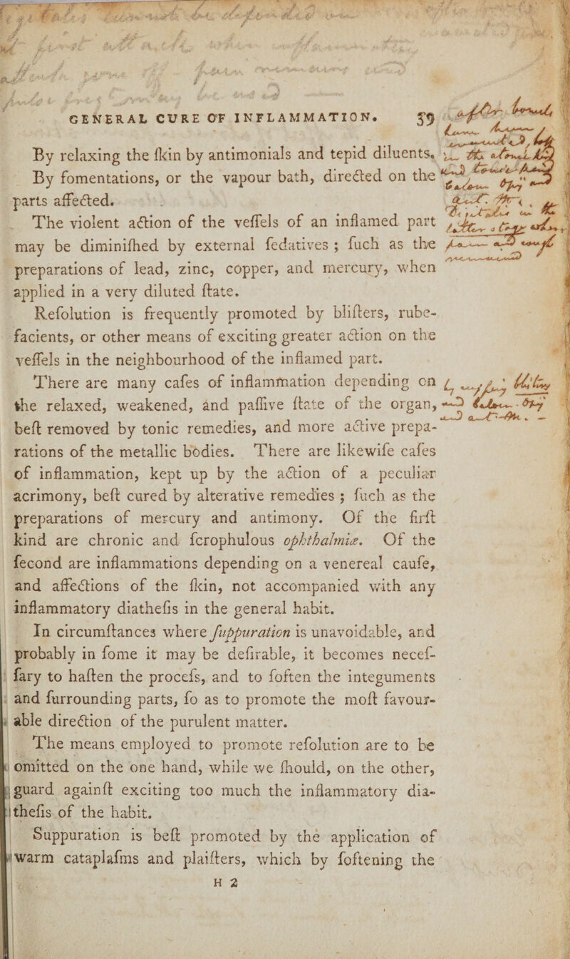 J ' T**- - .3 general cure gf inflammation. fury**.4 By relaxing the fkin by antimonials and tepid diluents. By fomentations, or the vapour bath, directed on the parts affeCted. The violent aCtion of the veflels of an inflamed part may be diminifhed by external fedatives ; fuch as the preparations of lead, zinc, copper, and mercury, when applied in a very diluted Bate. Refolution is frequently promoted by blifters, rube¬ facients, or other means of exciting greater action on the veffels in the neighbourhood of the inflamed part. There are many cafes of inflammation depending on the relaxed, weakened, and paflive Bate of the organ, beB removed by tonic remedies, and more active prepa¬ rations of the metallic bodies. There are likewife cafes of inflammation, kept up by the action of a peculiar acrimony, beB cured by alterative remedies ; fuch as the preparations of mercury and antimony. Of the flrB kind are chronic and fcrophulous ophthalmia. Of the fecond are inflammations depending on a venereal caufe, and affections of the fkin, not accompanied with any inflammatory diathefis in the general habit. In circumflances where fupparation is unavoidable, and probably in fome it may be defirable, it becomes necef- fary to haflen the procefs, and to foften the integuments and furrounding parts, fo as to promote the mod favour¬ able direction of the purulent matter. The means employed to promote refolution are to be omitted on the one hand, while we fhould, on the other, guard againfl exciting too much the inflammatory dia- Ithefis of the habit. Suppuration is beB promoted by the application of warm cataplafms and plaiflers, which by foftening the - & <> C* is' y , 1 4