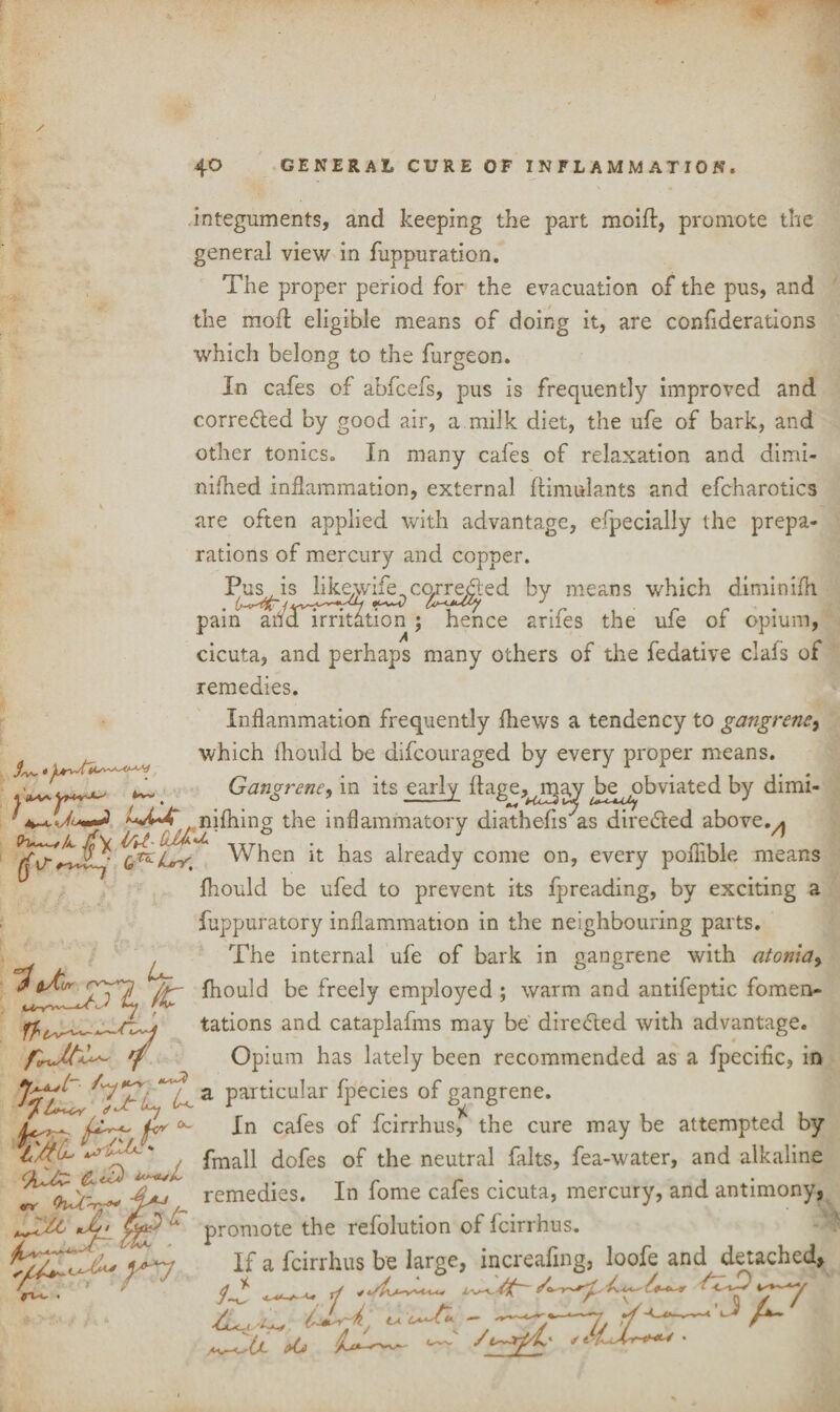 integuments, and keeping the part moift, promote the general view in fuppuration. The proper period for the evacuation of the pus, and the mod eligible means of doing it, are confiderations which belong to the furgeon. In cafes of abfcefs, pus is frequently improved and corre&ed by good air, a milk diet, the ufe of bark, and other tonics. In many cafes of relaxation and dimi- nifned inflammation, external Itimulants and efcharotics are often applied with advantage, efpecially the prepa¬ rations of mercury and copper. Pus is likewife., corrected by means which dimimih n aiKd irritat pain ana irritation ; hence arifes the ufe of opium, cicuta, and perhaps many others of the fedative clafs of remedies. Inflammation frequently (hews a tendency to gangrene, which fhould be difcouraged by every proper means. Gangrene, in its early ftagej^rga^ be ^obviated by dimi- /vw ^ w ^_ ^ * niftiing the inflammatory diathefis as directed above.A When it has already come on, every poliible means fhould be ufed to prevent its fpreading, by exciting a fuppuratory inflammation in the neighbouring parts. ^ The internal ufe of bark in gangrene with atGnia> fhould freely employed ; warm and antifeptic fomen- tations and cataplafms may be directed with advantage. frxOpium has lately been recommended as a fpecific, in ^5x1 U a particu^ar Ipecies of gangrene. far. fa/]? <rr In cafes of fcirrhus, the cure may be attempted by fmall dofes of the neutral falts, fea-water, and alkaline & ' *+* remedies. In forne cafes cicuta, mercury, and antimony, promote the refolution of fcirrhus. If a fcirrhus be large, increaflng, loofe and detached. 7 V tn^-