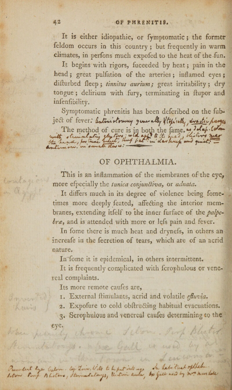 It is either idiopathic, or fymptomatic; the former feldom occurs in this country ; but frequently in warm climates, in perfons much expofed to the heat of the fun. It begins with rigors, fuceeded by heat; pain in the head; great puliation of the arteries; inflamed eyes; didurbed deep ; tinnitus aurium; great irritability; dry tongue ; delirium with fury, terminating in dupor and infenfibility. Symptomatic phrenitis has been defcribed on the fub- je<5t of fever.' rfriMMy t »>■ ’\/r if « V* J ■ I < Ll , t ■ 1' OF OPHTHALMIA. . This is an inflammation of the membranes of the eye, more efpecially the tunica conjunctiva, or adnata. It differs much in its degree of violence being fome- times more deeply feated, affecting the interior mem¬ branes, extending itfelf to the inner furface of the palpe~ bra, and is attended with more or lefs pain and fever. In fome there is much heat and drynefs, in others an increafe in the fecretion of tears, which are of an acrid nature. In 'fome it is epidemical, in others intermittent. It is frequently complicated with fcrophulous or vene¬ real complaints. Its more remote caufes are, 1. External ftimulants, acrid and volatile efluvia. 2. Expofure to cold obdrufting habitual evacuations. 3. Scrophulous and venereal caufes determining to the eye. ,  4 * ft ft Lit**-* j CL^tJcLs, Lf A- Ltd.-* CUaJ- • eJjr' i-W C2 WT A lute.’