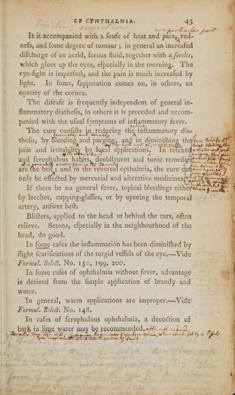 CF OPHTHALMIA. vyyx lastwtii UtaJL b-t*A!*4*(t**- 43 ' ft ,_. - , S t s . It It accompanied with a fenfe of heat and pain,^red- nefs, and fome degree of tumour ; in general an increafed difcharge of an acrid, ferous fluid, together with a fordes, which glues up the eyes, efpecially in the morning. The eye-fight is imperfedt, and the pain is much increafed by light. In fome, fuppuration comes on, in others, an opacity of the cornea. The difeafe is frequently independent of general in¬ flammatory diathefls, in others it is preceded and accom¬ panied with the ufual fymptoms of inflammatory fever. The cure confdts in, reducing the inflammatory dia- thefis, by bleeding and purging, and in diminifliing the pain and irritability bydoeal applications. In relaxed* *<*/•*«* and fcrophulous habits,, deobftruent and tonic remedies^ . zzr&t- are the belt; and m the venereal opthalmia, the cure cnn^^~/^-y only be effected by mercurial and alterative medicines/'.'^3^‘4rw‘^ If there be no general fever, topical bleedings either by leeches, cupping-glafles, or by opening the temporal artery, anfwer bed. Blifters, applied to the head or behind the ears, often relieve. Setons, efpecially in the neighbourhood of the head, do good. In fome cafes the inflammation has been diminiflied by flight fearifleations of the turgid veflels of the eye.—Vide Formal. Seled. No. 152, 199, 200. In fome cafes of ophthalmia without fever, advantage is derived from the Ample application of brandy and water. * \ In general, warm applications are improper.*-—Vide FormuL Select. No. 148. In cafes of fcrophulous ophthalmia, a decodtion of a 1 1 . bark in lime yvater may be recommended,*^ ^w h . . °d-yy. hUy ■ n~ ttrirvu*,. v/^X- AJ A a- ,Z