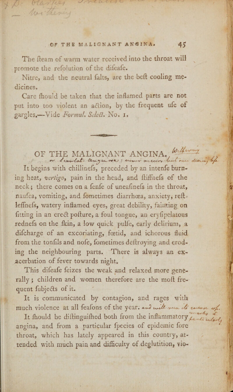 The fleam of warm water received into the throat will promote the refolution of the difeafe. Nitre, and the neutral falts, are the bed cooling me¬ dicines. Care fhould be taken that the inflamed parts are not put into too violent an a&ion, by the frequent ufe of gargles.—Vide F-onnul. Select. No. i. OF THE MALIGNANT ANGINA It begins with chillinefs, preceded by an intenfe burn¬ ing heat, vertigo, pain in the head, and diffnefs of the neck; there comes on a fenfe of uneafmefs in the throat, naufea, vomiting, and fometimes diarrhoea, anxiety, red--- leffnefs, watery inflamed eyes, great debility, fainting on fitting in an eredt poflure, a foul tongue, an eryfipelatous rednefs on the fkin, a low quick pulfe, early delirium, a difeharge of an excoriating, foetid, and ichorous fluid from the tonfils and nofe, fometimes deflroying and erod¬ ing the neighbouring parts. There is always an ex¬ acerbation of fever towards night. This difeafe feizes the weak and relaxed more gene¬ rally; children and women therefore are the mod fre¬ quent fubjedts of it. It is communicated by contagion, and rages with much violence at all feafons of the year. Ifc It fhould be diflinguifhed both from the inflammatory angina, and from a particular fpecies of epidemic fore throat, which has lately appeared in this country, at¬ tended with much pain and difficulty of deglutition, vio- /