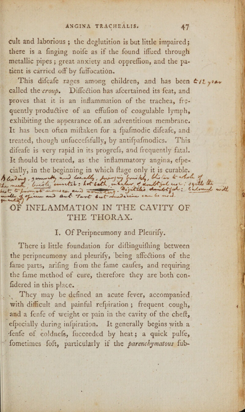Cult and laborious ; the deglutition is but little impaired; there is a (inging noife as if the found iflued through metallic pipes; great anxiety and opprellion, and the pa¬ tient is carried off by fuffocation.. This difeafe rages among children, and has been called the croup. DifleCtion has afcertained its feat, and proves that it is an inflammation of the trachea, fre¬ quently productive of an effuiion of eoagulable lymph, exhibiting the appearance of. an adventitious membrane. It has been often miftaken for a fpafmodic difeafe, and treated, though unfuccefsfully, by antifpafmodics. This difeafe is very rapid in its progrefs, and frequently fatal. It fhould be treated, as the inflammatory angina, efpe- cially, in the beginning in which ftage only it is curable. -4 j ^**~*^f J trv—fi/y, ’1, ^ Jt/CZL Ou. ^ -rJT&rsi, • - p-s-w ^ OF INFLAMMATION IN THE CAVITY OF THE THORAX. XL I. Of Peripneumony and Pleurify. There is little foundation for diftinguifhing between the peripneumony and pleurify, being affections of the fame parts, arifing from the fame caufes, and requiring the fame method of cure, therefore they are both con- fidered in this place. v They may be defined an acute fever, accompanied with difficult and painful refpiration ; frequent cough, and a fenfe of weight or pain in the cavity of the ched, efpecially during infpiration. It generally begins with a •fenfe of eoldnefs, fucceeded by heat; a quick pulfe, fometimes foft, particularly if the parenchymatous fub-