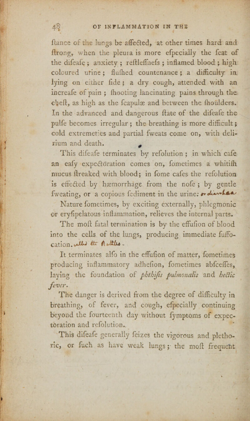 4$ OF INFLAMMATION IN THE *'>' * * fiance of the Lungs be affeCted, at other times hard and ftrongj when the pleura is more efpecially the feat of the difeafe ; anxiety ; reftleffnefs ; inflamed blood ; high coloured ufine; fluffed countenance; a difficulty ia lying on either fide; a dry cough, attended with an increafe of pain ; (hooting lancinating pains through the cheft, as high as the fcapulse and between the flioulders. In the advanced and dangerous (late of the difeafe the pulfe becomes irregular; the breathing is more difficult; cold extremeties and partial fweats come on, with deli¬ rium and death. # This difeafe terminates by refolution ; in which cafe an eafy expectoration comes on, fometimes a whitifli mucus (freaked with blood; in fome cafes the refolution is effected by haemorrhage from the nofe ; by gentle fweating, or a copious fediment in the urine; tr* Nature fometimes, by exciting externally, phlegmonic or eryfipelatous inflammation, relieves the internal parts. The mod; fatal termination is by the effufion of blood into the cells of the lungs, producing immediate fuffo- cation.Cfcr f[ Jtlu - It terminates alfo in the effufion of matter, fometimes producing inflammatory adhefion, fometimes abfceffes, laying the foundation of phthlfis pulmonalis and hedlc fever. The danger is derived from the degree of difficulty in breathing, of fever, and cough, efpecially continuing beyond the fourteenth day without fymptoms of expec¬ toration and refolution., This difeafe generally feizes the vigorous and pletho¬ ric, or finch as have weak lungsthe mod frequent