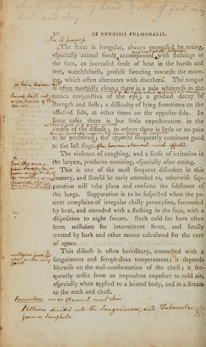 ay h~i . ^ ■/ , U /,The fever is irregular, efpecially animal foodaccompanied^with ffiifhings in the face, an increafed fenfe of heat in the hands and feet, watchfulnefs, profufe fweating towards the morn- °^ten a^ternates with diarrhoea The tongue is often morbidly clean.: there is a pale whiteness in the -— -—*--A’r ^ - tunica conjunctiva of the eye%; a gradual decay 'of ,&r* IKK A UO-Kl, flrength and flefh ; a difficulty of lying fometimes on the affeCted fide, at other times on the oppofite fide. In Jfome cafes, there is but little expectoration in the courfe of the difeafe ; in others there is little or no pain to be perceived^ the appetite frequently continues good to the la ft ftage.^»~ *t**~-*jJ~ The violence of coughing, and a fenfe of irritation in 4k* the larynx, produces vomiting, efpecially after eating. This is one of the moft frequent diforders in this «X' ^°untry’ anc^ ^lou^ he early attended to, other wife fup- puration will take place and confume the fubftance of the lungs. Suppuration is to be fufpeCled when the pa¬ tient complains of irregular chilly paroxyfms, fucceeded by heat, and attended with a fluffing in the face, with a difpofition to night fweats. Such cold fits have often been miftaken for intermittent fever, and fatally treated by bark and other means calculated for the cure of agues. *-Z f****■ X This difeafe is often hereditary, conneCled with a /u*r4.JL . J , fanguineous and fcrophulous temperament; it depends /ULJj likewife on the mal-conformation of the cheft ; it fre¬ quently arifes from an imprudent expofure to cold air, efpecially when applied to a heated body, and in a ftream to the neck and cheft. Use'Ll ttl , > tv- J *-v-»ykxl 14 r