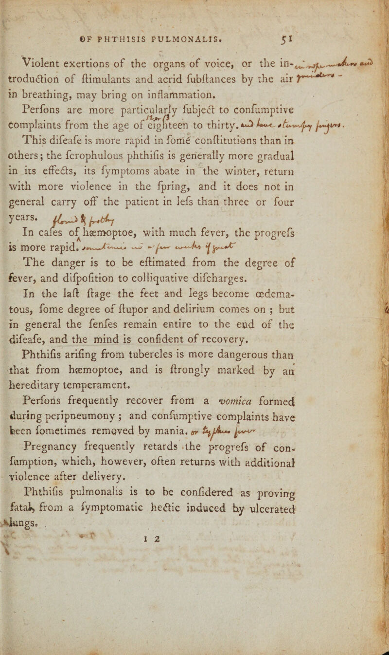 Violent exertions of the organs of voice, or the in-^,,^,,^ trodu&ion of flimulants and acrid fubftances by the air in breathing, may bring on inflammation. Perfons are more particularly fubjedt to confumptive complaints from the age of eighteen to thirty.**^ This difeafe is more rapid in fome conflitutions than in others; the fcrophulous phthifis is generally more gradual in its effe&s, its fymptoms abate in the winter, return with more violence in the fpring, and it does not in general carry off the patient in lefs than three or four years. ^ In caies of hsemoptoe, with much fever, the progrefs is more rapid. ^ The danger is to be eftimated from the degree of fever, and difpofition to colliquative difcharges. In the lad ftage the feet and legs become cedema- tous, fome degree of flupor and delirium comes on ; but in general the fenfes remain entire to the end of the difeafe, and the mind is confident of recovery. Phthifis arifing from tubercles is more dangerous than that from heemoptoe, and is ftrongly marked by an hereditary temperament. Perfoiis frequently recover from a vomica formed during peripneumony ; and confumptive complaints have been fometimes removed by mania, or t^jA*** Pregnancy frequently retards the progrefs of con- fumption, which, however, often returns with additional violence after delivery. Phthifis pulrnonalis is to be confidered as proving fatal) from a fymptomatic heftic induced hy ulcerated \IungSo .