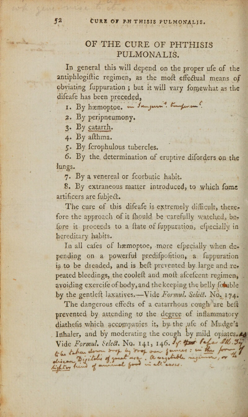 tv R1 OF PHTHISIS PULMO NiA LIS. . • ~ : -> . • ..?* OF THE CURE OF PHTHISIS PULMONALIS. In general this will depend on the proper ufe of the smtiphlogiftic regimen, as the mod: effeftual means of obviating fuppuration ; but it will vary fonjewhat as the difeafe has been preceded, i. By haemoptoe. 4 /c. * t 2. By peripneumony. 3* By catarrh. 4. By afthma. 5. By fcrophulous tubercles. 6. By the determination of eruptive diforders on the lungs. 7. By a venereal or fcorbutic habit. 8. By extraneous matter introduced, to which fome artificers are fubjech The cure of this difeafe is extremely difficult, there¬ fore the approach of it fhculd be carefully watched, be¬ fore it proceeds to a date of fuppuration, efpecially in hereditary habits. In all cafes of haemoptoe, more efpecially when de- . pending on a powerful predifpofition, a fuppuration is to be dreaded, and is bed: prevented by large and re* peated bleedings, the cooled and mod afcefcent regimen, avoiding exercile of body, and the keeping the belly foiuble by the gentled laxatives.—Vide Fonnul. Seled. No. 174. The dangerous effects of a catarrhcms cough are bed prevented by attending to the degree of inflammatory wViirli arrorrmaniei it. hv. the life of IVTndcre’S /