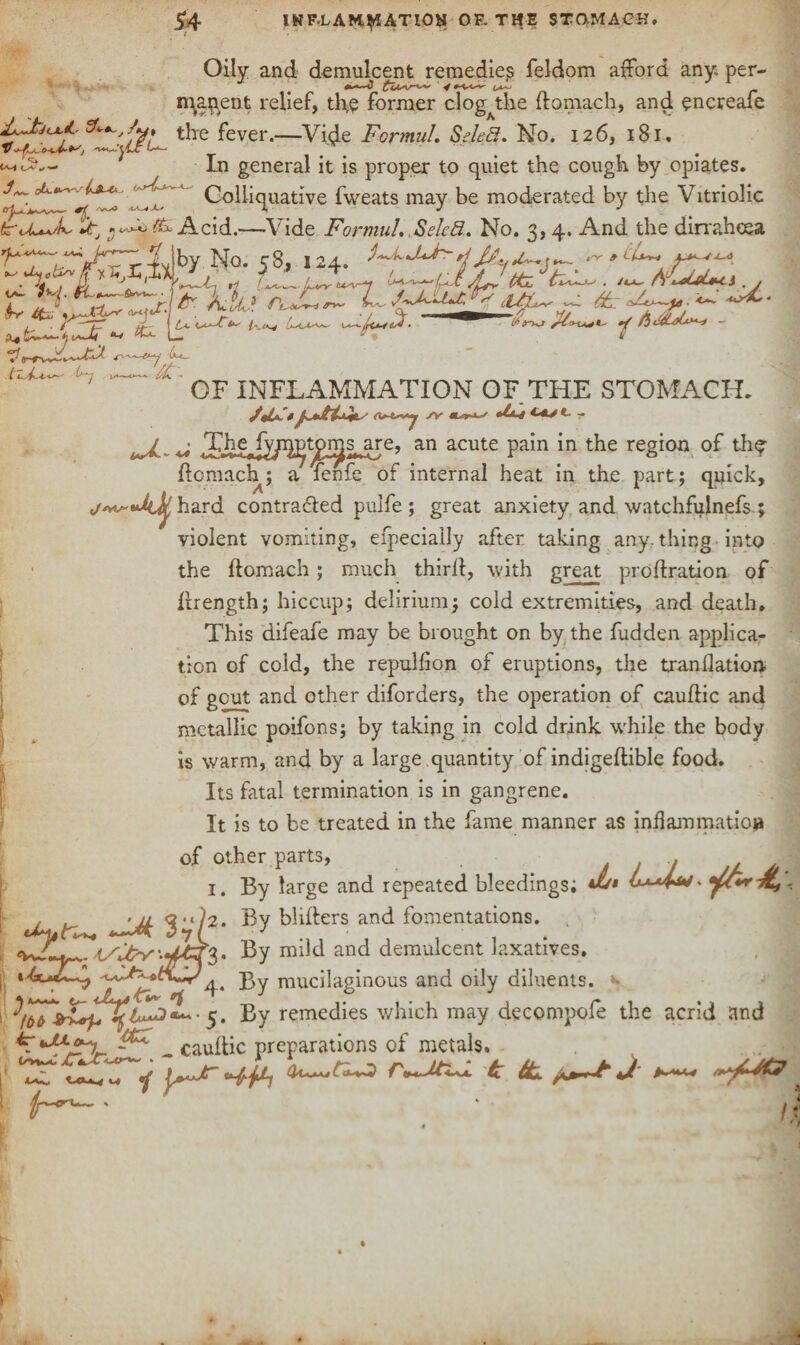 *4 INF-LAM^ATIOH OF. THE STOMACH. Oily and demulcent remedies feldom afford any. per- mapent relief, th,e former clog the ftomach, and encreafe St*.,/*# tjre fever.—Vide Formal. Seled. No. 126, 181, In general it is proper to quiet the cough by opiates J- Colliquative fweats may be moderated by the Vitriolic °h—r 1. />ui4 /CC4 A, J J fcrU^L fb, ^ 8x Acid.—Vide Formal. Seled. No. 3, 4. And the dirrahosa . r?vl^y No. 58, 124. *t^ ft , ft /Lr ttiL AfrJjUtA . & QTUJ * A« -r . 1 •CU- *? 1 A-O-Vwfy . 4 /bF4Lalx*+~* ~ wv/1^ <c*~-**f 1*-*— 1*7 v—X- I OF INFLAMMATION OF THE STOMACH. /JL*S* (W-y A- *-*> *- r ^ ^ Therfv^ptjpqjs are, an acute pain in the region of the ftomach; a fenfe of internal heat in the part ; quick, J r**J~ •4^ hard contracted pulfe; great anxiety and watchfulnefs ; violent vomiting, efpecially after taking any. thing into the ftomach; much thirft, with great proftration off ftrength; hiccup; delirium; cold extremities, and death* This difeafe may be brought on by the fudden applica¬ tion of cold, the repulfion of eruptions, the tranftation of gout and other diforders, the operation of cauftic and metallic poifons; by taking in cold drink while the body is warm, and by a large quantity of indigeftible food. Its fatal termination is in gangrene. It is to be treated in the fame manner as inflam matio# of other parts, .. j* 1. By large and repeated bleedings; w* 0-^4^. . . '/z<3i*?2. By blifters and fomentations. a—®* ^71 t/2v‘.Jj,) Bv mild and demulcent laxati 1 g. By mild and demulcent laxatives. —;—? y .-- 4. By mucilaginous and oily diluents. 5. By remedies which may decompofe the acrid and A****%.. _ cauftic preparations of metals. ‘CT tJLh,c* y' PF tL. j*j**~£ *J ^ ' ' i?
