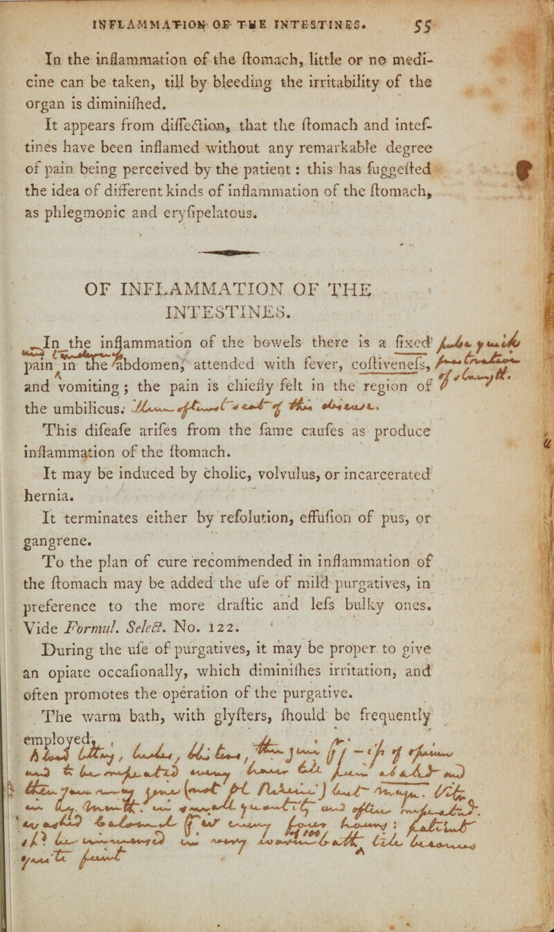 inflammation of the intestines. ss In the inflammation of the flomach, little or no medi¬ cine can be taken, till by bleeding the irritability of the organ is diminifhed. It appears from difledion, that the flomach and intef- tines have been inflamed without any remarkable degree of pain being perceived by the patient: this has fuggeiled the idea of different kinds of inflammation of the flomach, as phlegmonic and eryfipelatous. OF INFLAMMATION OF THE INTESTINES. ^InjEe inflammation of the bowels there is a fixed’ fJt*. pain^m me 'abdomen, attended with fever, coffivenefs, and vomiting ; the pain is chiefly felt in the region of P ' 'f the umbilicus; This difeafe arifes from the fame caufes as produce inflammation of the flomach. It may be induced by cholic, volvulus, or incarcerated hernia. It terminates either by refolution, effufion of pus, or gangrene. To the plan of cure recommended in inflammation of the flomach may be added the ufe of mild purgatives, in preference to the more draftic and lefs bulky ones. Vide Formul. Select. No. 122. During the ufe of purgatives, it may be proper to give an opiate occafionally, which diminifhes irritation, and often promotes the operation of the purgative. The warm bath, with glyflers, fhould be frequently ft ~'f 1 *-0 £ 4*— ft ftJ 'r