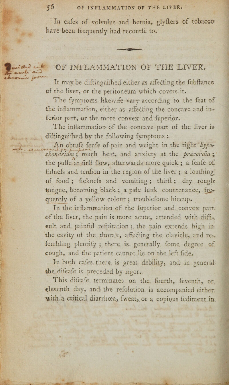 4 In cafes of volvulus and hernia, glyfters of tobacco have been, frequently had recourfe to. OF INFLAMMATION OF THE LIVER.. It may be didingmihed either as affecting the fubftance of the liver, or the peritoneum which covers it. The fymptoms likewise vary according to the feat of the inflammationeither as affecting the concave and in ferior part, or the more convex and fuperior. The inflammation of the concave part of the liver is diffinguifhed by the following fymptoms ; An obtufe fenfe of pain and weight in the right hypo*- chondrlum ; much heat, and anxiety at the pnecordia ;. the pulfe at firff flow, afterwards more quick ; a fenfe of fulnefs and tendon in the region of the liver ; a. loathing of food ; licknefs and vomiting ; third; dry rough, tongue, becoming black ; a pale funk countenance, fy£- quentiy of a yellow colour ; troublefome hiccup. In the inflammation of the fuperior and convex part of the liver, the pain is more acute, attended with difh- eult and. painful refpiration ; the pain extends high in the cavity of the thorax, affeddng the clavicle, and re- fembling pleurify ; there is generally fome. degree of cough, and the patient cannot lie on the left fide. In both cafes, there, is great debility, and in general the difeafe is preceded by rigor. This difeafe terminates on the. fourth, feventh, or eleventh day, and the resolution is accompanied either vith a critical diarrhoea, fweat, or a copious fediment in. t
