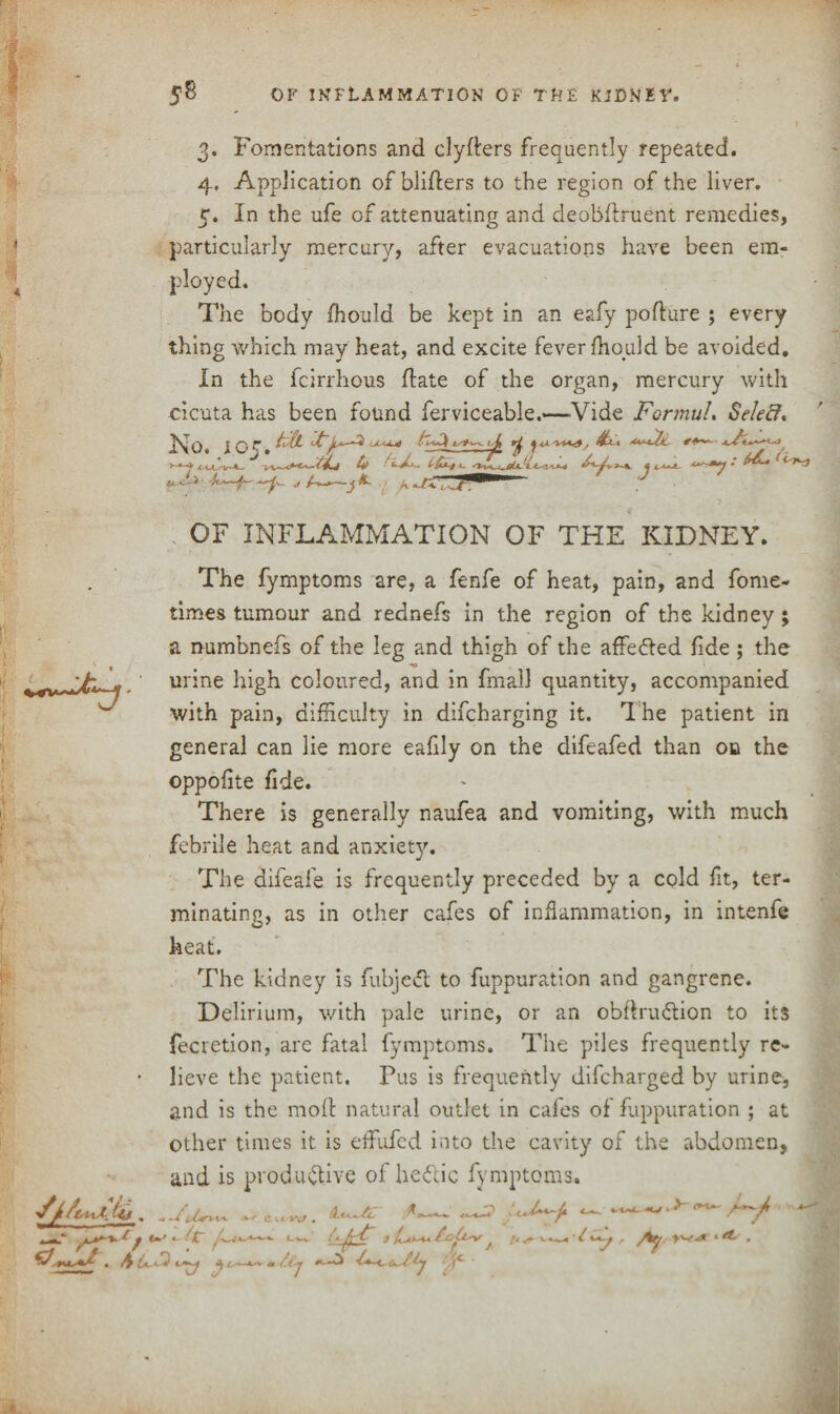 < isl 3. Fomentations and clyfters frequently repeated. 4. Application ofbliders to the region of the liver. 5. In the ufe of attenuating and deobdruent remedies, particularly mercury, after evacuations have been em¬ ployed. The body fhould be kept in an eafy podure ; every thing which may heat, and excite fever fhould be avoided. In the fcirrhous date of the organ, mercury with cicuta has been found ferviceable.—Vide Formul. Selefi* No. lOK.FtL Ury-i 4- A/w tFFi j ^ —7 - u^> u-~- <> A-*—j .1 OF INFLAMMATION OF THE KIDNEY. The fymptoms are, a fenfe of heat, pain, and fome- times tumour and rednefs in the region of the kidney; a numbnefs of the leg and thigh of the affedted fide ; the ' ^_A * ' urine high coloured, and in fmall quantity, accompanied with pain, difficulty in difcharging it. The patient in general can lie more eafily on the difeafed than on the oppofite fide. There is generally naufea and vomiting, with much febrile heat and anxiety. The difeafe is frequently preceded by a cold fit, ter¬ minating, as in other cafes of inflammation, in intenfe heat. The kidney is fubjeCt to fuppuration and gangrene. Delirium, with pale urine, or an obdruCtion to its fecretion, are fatal fymptoms. The piles frequently re¬ lieve the patient. Pus is frequently difcharged by urine, and is the mod natural outlet in cafes of fuppuration ; at other times it is effiufcd into the cavity of the abdomen, and is productive of heCtic fymptoms. , <»' Uw /< f It ^ v-VM* ■/ r ^ # \ ^ 4^-*^ U /.i j ’