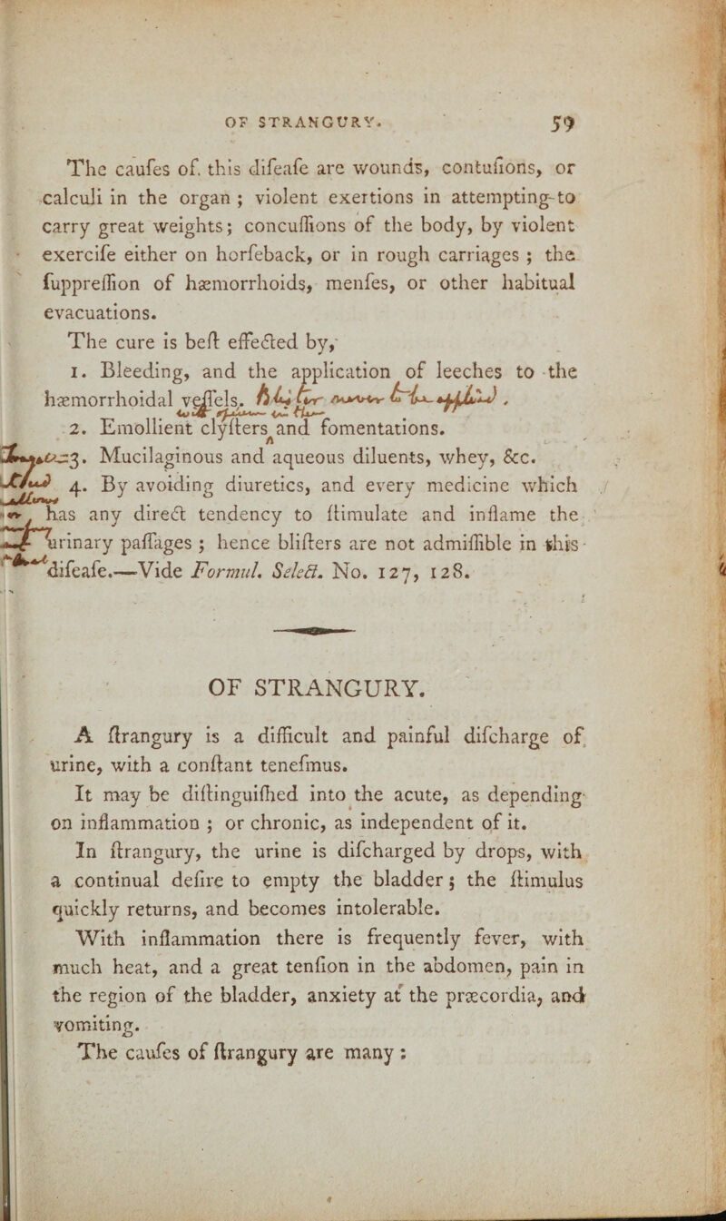 The caufes of. this difeafe are wounds, contufions, or calculi in the organ ; violent exertions in attempting-to carry great weights; concuffions of the body, by violent exercife either on horfeback, or in rough carriages ; the fupprelTion of haemorrhoids, menfes, or other habitual evacuations. The cure is beft effected by, 1. Bleeding, and the application of leeches to the haemorrhoidaWe|rels. . 2. Emollient clyders^and fomentations. Mucilaginous and aqueous diluents, whey, See. 4. By avoiding diuretics, and every medicine which has any diredd tendency to Simulate and inflame the -*«/airinary padages ; hence binders are not admiffible in this- difeafe.—Vide Formal. Sdefl. No. 127, 128. OF STRANGURY. A drangury is a difficult and painful difeharge of urine, with a condant tenefmus. It may be didinguifhed into the acute, as depending on inflammation ; or chronic, as independent of it. In drangury, the urine is difeharged by drops, with a continual dedre to empty the bladder; the dimulus quickly returns, and becomes intolerable. With inflammation there is frequently fever, with much heat, and a great tendon in the abdomen, pain in the region of the bladder, anxiety at the prsecordia, and vomiting. The caufes of drangury are many ; _