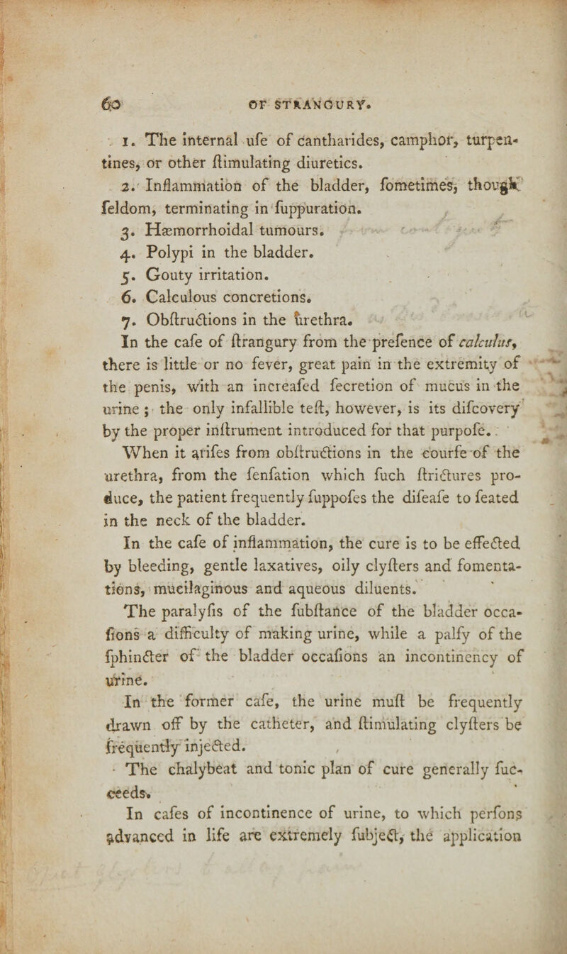 1. The internal ufe of cantharides, camphor, turpen¬ tines, or other Simulating diuretics. 2. Inflammation of the bladder, fometimes, thougk feldom, terminating in fuppuration. 3. Hsemorrhoidal tumours. 4. Polypi in the bladder. 5. Gouty irritation. 6. Calculous concretions. 7. Obftru&ions in the urethra. In the cafe of ftrangury from the prefence of calculus, there is little or no fever, great pain in the extremity of the penis, with an increafed fecretion of mucus in the urine ; the only infallible teft, however, is its difcovery by the proper inSrument introduced for that purpofe. When it arifes from obSrudtions in the eourfe of the urethra, from the fenfation which fuch ftri&ures pro¬ duce, the patient frequently fuppofes the difeafe to feated in the neck of the bladder. In the cafe of inflammation, the cure is to be effected by bleeding, gentle laxatives, oily clyflers and fomenta¬ tions, mucilaginous and aqueous diluents. The paralyfis of the fubftance of the bladder occa- fions a difficulty of making urine, while a palfy of the fphin&er of' the bladder occalions an incontinency of urine. In the former cafe, the urine muff be frequently drawn off by the catheter, and flimulating clyfters be frequently injected. The chalybeat and tonic plan of cure generally fuc- ceeds. In cafes of incontinence of urine, to which perfons advanced in life are extremely fubjeft, the application