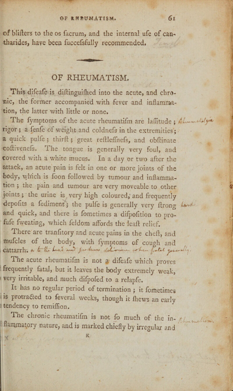 of biifters to the os facrum, and the internal ufe of can- tharides, have been fuccefsfuily recommended. OF RHEUMATISM. This difeafe is didinguifhed into the acute, and chro¬ nic, the former accompanied with fever and inflamma¬ tion, the latter with little or none. The fymptoms of the acute rheumatifm are laflitude; M iM vi v a rigor ; a fenfe of weight and coldnefs in the extremities'; • a quick pulfe; third ; great reftleffnefs, and obdinate codivenefs. The tongue is generally very foul, and covered with a white mucus. In a day or two after the attack, an acute pain is felt in one or more joints of the body, which is foon followed by tumour and inflamma¬ tion ; the pain and tumour are very moveable to other joints ; ‘ the urine is. very high coloured,- and frequently depofits a fediment; the pulfe is generally very drong and quick, and there is fometimes a difpofition to pro- fufe fweating, which feldom affords the lead relief. There are tranfitory and acute pains in the ched, and mufcles of the body, with fymptoms of cough and cattarrh; #v hrifc L~^ ■, The acute rheumatifm is not $ difeafe which proves frequently iatal, but it leaves the body extremely weak, very irritable, and much difpofed to a relapfe. It has no regular period of termination ; it fometimes is protracted to feveral weeks, though it fliews an early tttendency to remiflion. The chronic rheumatifm is not fo much of the in- jiflammatpry nature^ and is marked chiefly by irregular and JL\ 1 X •* ' K i- s