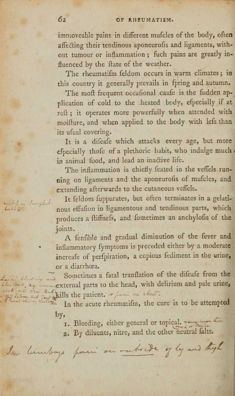 J <- V r' ’ UU$ u <.^-y I -* -»j immoveable pains in different mufcles of the body, often affe<fting their tendinous aponeurofis and ligaments, with¬ out tumour or inflammation; fuch pains are greatly in¬ fluenced by the ftate of the weather. The rheumatifm feldom occurs in warm climates; in this country it generally prevails in fpring and autumn. The mod frequent occafional caufe is the fudden ap¬ plication of cold to the heated body, efpecially if at reft ; it operates more powerfully when attended with moifture, and when applied to the body with lefs than its ufual covering. It is a difeafe which attacks every age, but more efpecially thofe of a plethoric habit, who indulge much. in animal food, and lead an inactive life. The inflammation is chiefly feated in the veffels run¬ ning on ligaments and the aponeurofis of mufcles, and extending afterwards to the cutaneous veffels. It feldom fuppurates, but often terminates in a gelati¬ nous effufion in ligamentous and tendinous parts, which produces a ftiffnefs, and fometimes an anchylofis of the joints. A fenfible and gradual diminution of the fever and inflammatory fymptoms is preceded either by a moderate increafe of perfpiration, a copious fediment in the urine, or a diarrhoea. Sometimes a fatal tranflation of the difeafe from the , a r -—.external parts to the head, with delirium and pale urine, u (Sc**. . • 11 / ' * , ^ /— dL (r * -f , off the patient. * ^ . w.In the acute rheumatifm, the cure is to be attempted . Bleeding, either general or topical^--^ I. 2- l V- ^ _ By diluents, nitre, and the other neutral falts.