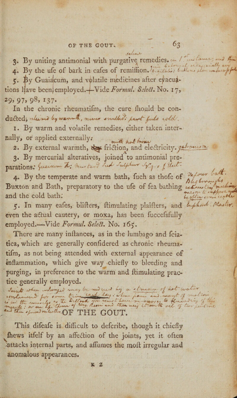 - a < Lc £ *. jt^rVvA, < / RC <LA.^i/ 3. By uniting antimonial with purgative remedies. / ^ 4 , , t ^ VVs JL- £ <_ 4. By the ufe of bark in cafes of remillion.^ i p-la- 5. i>y Guaiakum, and volatile medicines after evacua¬ tions ijave beenjemployed.-f-Vide Formul. Sdeft. No. 17, *9> 97> 98> 137- In the chronic rheumatifm, the cure fhould be con¬ ducted:, ^ t . 1. By warm and volatile remedies, either taken inter¬ nally, or applied externally; ^ ^ 2. By external warmth, i^ast friction, and ele£lricity./^^!±^ A & 3. By mercurial alteratives, joined to antimonial pre¬ parations.* & 4. tu-y^f . * / litF'- Ml-*. ^ <u 7 tf* 4. By the temperate and warm bath, fuch as thofe of ^ ^ V Buxton and Bath, preparatory to the ufe of fea bathing , , , , , , r r J 6 4 and the cold bath. , ^ 5. In many eafes, bliders, flimulating plaifters, and .fit** hr. even the adlual cautery, or moxa, has been fuccefsfully employed.——Vide Formul. Select. No. 165'. There are many inflances, as in the lumbago and fcia- tica, which are generally confidered as chronic rheuma¬ tifm, as not being attended with external appearance of inflammation, which give way chiefly to bleeding and purging, in preference to the warm and flimulating prac¬ tice generally employed. [m_ ^>ccO t *7 'fa liu^ivv*- & ^ ^ ' • '2& __ „„ Lf/y f cr>yy*- ^ tfcz ZL **27 /** U . THE GOUT. This difeafe is difficult to defcribe, though it chiefly ^fhews itfelf by an affection of the joints, yet it often -attacks internal parts, and affumes the mofl irregular and anomalous appearances.