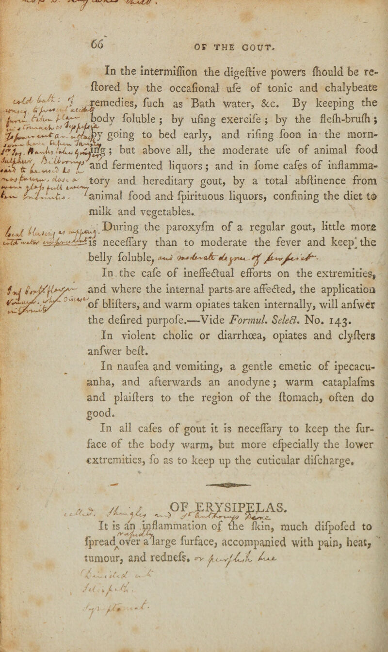 '-7 66 OF THE GOUT. Utsid Lo-fa '• £4-h.-i h In the intermifiion the digedive powers jfhould be re- dored by the occafional ufe of tonic and chalybeate uld ■ p remedies, fuch as Bath water, &c. By keeping the body foluble ; by ufing exercife ; by the flefh-brufh; J , i j -r r • , going to bed early, and riling loon in-the morn- /rL~. * L, tul^xi$g; bat above all, the moderate afe of animal food tUrZ anc^ fermented liquors; and in fome cafes of inflamma- tory and hereditary gout, by a total abdinence from . ^animal food and fpirituous liquors, confining the diet to milk and vegetables. ^ ( t . ^During the paroxyfm of a regular gout, little mors s necefiary than to moderate the fever and keep^ the belly foluble, In the cafe of ineffectual efforts on the extremities, and where the internal parts-are affeCted, the application of bliders, and warm opiates taken internally, will anfwer the defired purpofe.—Vide Formul. SeleB. No. 143. In violent cholic or diarrhoea, opiates and clyders anfwer bed. In naufea and vomiting, a gentle emetic of ipecacu¬ anha, and afterwards an anodyne; warm cataplafms and plaiders to the region of the domach, often do good. In all cafes of gout it is necefiary to keep the fur- face of the body warm, but more efpecially the lower extremities, fo as to keep up the cuticular difeharge. />/ ** t i . /L ■ / OF JERJ It is an inflammation of fihe fkin, much difpofed to fpreadmver a^large furface, accompanied with pain, heat, tumour, and rednefs. ^
