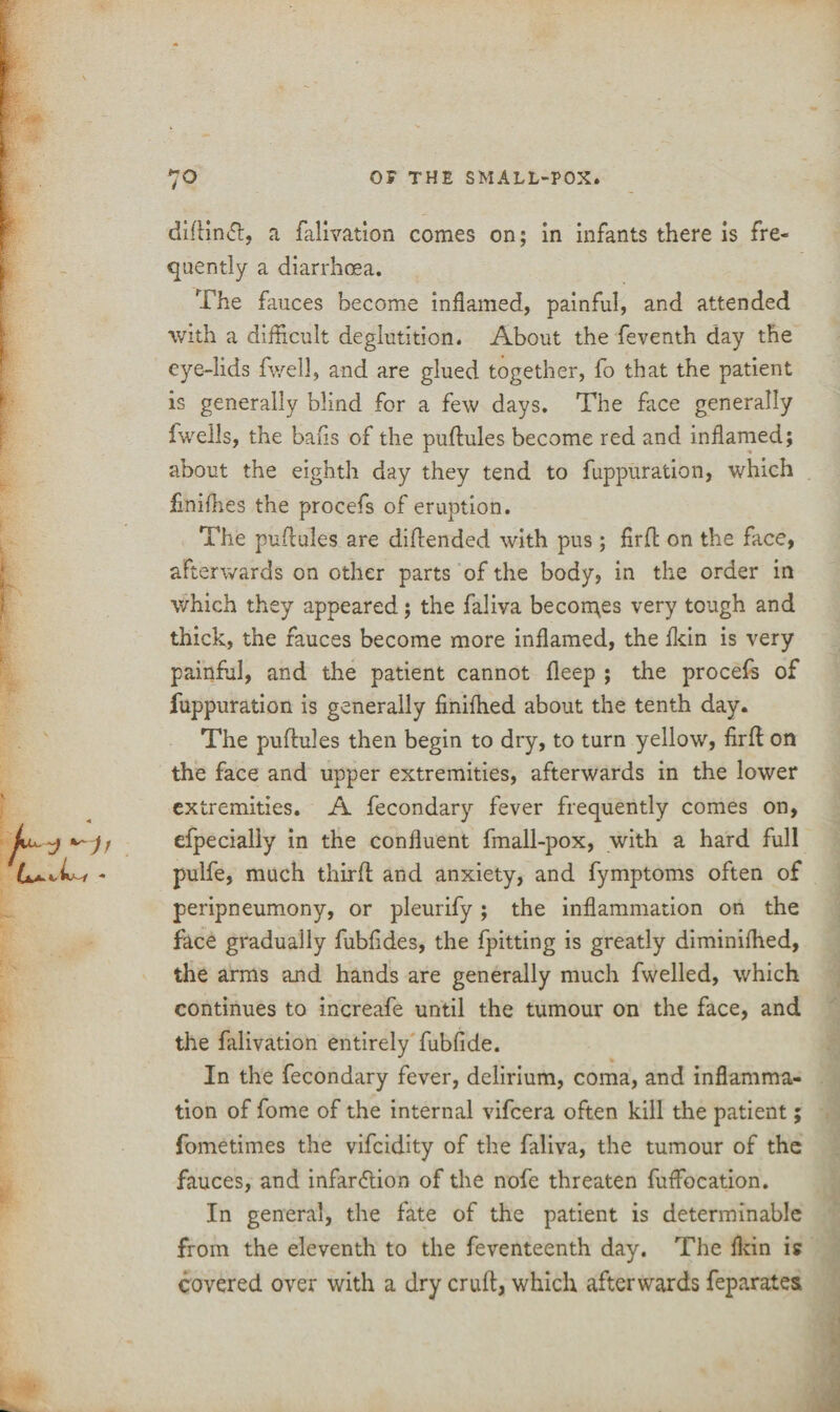 diftintft, a falivation comes on; in infants there is fre¬ quently a diarrhoea. The fauces become inflamed, painful, and attended with a difficult deglutition. About the feventh day the eye-lids fwell, and are glued together, fo that the patient is generally blind for a few days. The face generally fwells, the bans of the puftules become red and inflamed; about the eighth day they tend to fuppuration, which finilhes the procefs of eruption. The puflules are diftended with pus; firft on the face, afterwards on other parts of the body, in the order in which they appeared; the faliva becomes very tough and thick, the fauces become more inflamed, the fkin is very painful, and the patient cannot deep ; the procefs of fuppuration is generally finifhed about the tenth day. The puftules then begin to dry, to turn yellow, firft on the face and upper extremities, afterwards in the lower extremities. A fecondary fever frequently comes on, efpecialiy in the confluent fmall-pox, with a hard full pulfe, much third; and anxiety, and fymptoms often of peripneumony, or pleurify ; the inflammation on the face gradually fubfldes, the fpitting is greatly diminifhed, the arms and hands are generally much dwelled, which continues to increafe until the tumour on the face, and the falivation entirely fubfide. In the fecondary fever, delirium, coma, and inflamma¬ tion of dome of the internal vidcera often kill the patient; fometimes the vifcidity of the faliva, the tumour of the fauces, and infar&ion of the node threaten duffiocation. In general, the fate of the patient is determinable from the eleventh to the deventeenth day. The ikin is covered over with a dry cruft, which afterwards deparates