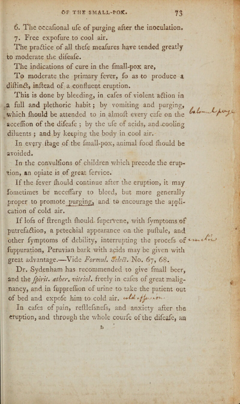 6. The occafional ufe of purging after the inoculation. 7. Free expofure to cool air. The practice of all thefe meafures have tended greatly to moderate the difeafe. The indications of cure in the fmall-pox are, To moderate the primary fever, fo as to produce a. dilKnft, inflead of a confluent eruption. This is done by bleeding, in cafes of violent adlion in a full and plethoric habit; by vomiting and purging, which fliould be attended to in almoft every cafe on the acceflion of the difeafe ; by the ufe of acids, and .cooling diluents ; and by keeping the body in cool air. In every huge of the fmall-pox, animal food fliould be avoided. In the convulfions of children which precede the erup¬ tion, an opiate is of great fervice. If the fever fliould continue after the eruption, it may fometimes be neceflary to bleed, but more generally proper to promote purging, and to encourage the appli¬ cation of cold air. If lofs of hrength fliould fuperVene, with fymptoms of putrefaction, a petechial appearance on the pufiule, and other fymptoms of debility, interrupting the procefs of fuppuration, Peruvian bark with apids may be given with great advantage.—Vide Formul. Select. No. 67, 68. Dr. Sydenham has recommended to give finall beer, and the fpirit. ather. vitriol, freely in cafes of great malig¬ nancy, and in fuppreflion of urine to take the patient out of bed and expofe him to cold air. ='*■**•' In cafes of pain, reftlefsnefs, and anxiety after the eruption, and through the whole courfe of the difeafe, an h M. K \