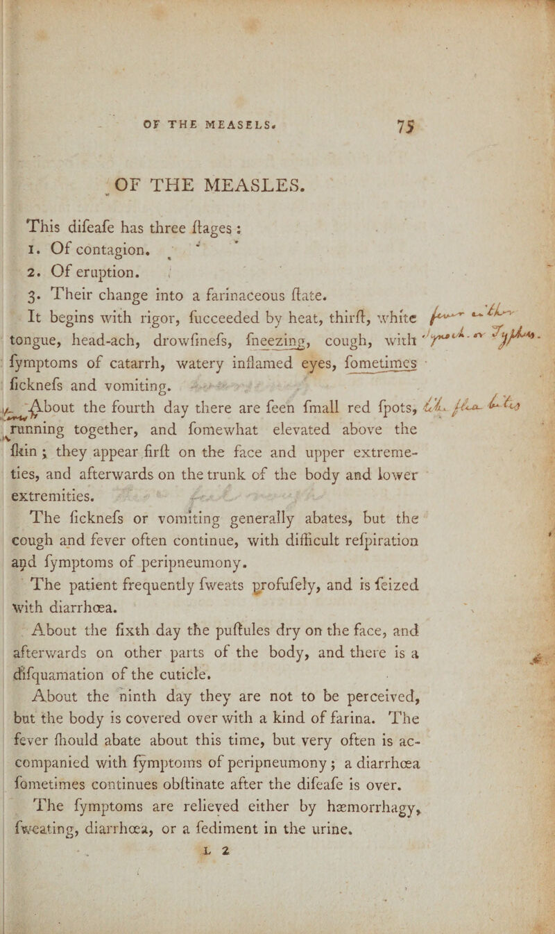 OF THE MEASLES. This difeafe has three ftages: 1. Of contagion. 2. Of eruption. 3. Their change into a farinaceous Hate. It begins with rigor, fucceeded by heat, third, white tongue, head-ach, drowfmefs, fneezing, cough, with fymptoms of catarrh, watery inflamed eyes, fometimes ficknefs and vomiting. vt- -^.bout the fourth day there are feen fmall red fpots, jr ^running together, and fomewhat elevated above the fkin ; they appear firft on the face and upper extreme- ties, and afterwards on the trunk of the body and lower extremities. The ficknefs or vomiting generally abates, but the cough and fever often continue, with difficult refpiration apd fymptoms of peripneumony. The patient frequently fweats profufely, and is feized with diarrhoea. About the fixth day the pudules dry on the face, and afterwards on other parts of the body, and there is a dlfquamation of the cuticle. About the ninth day they are not to be perceived, but the body is covered over with a kind of farina. The fever fhould abate about this time, but very often is ac¬ companied with fymptoms of peripneumony ; a diarrhoea fometimes continues obftinate after the difeafe is over. The fymptoms are relieved either by haemorrhagy, fweating, diarrhoea, or a fediment in the urine.