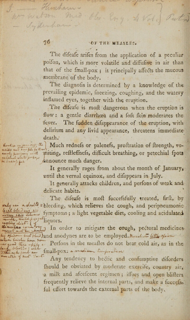 f' J: ... ■ A// . ' J ■ is*i ■(. / * ' V. } / -■•>.*, S 71 ^ / ^ >7 '•• ^ V I r ■■■**■■ #?/ ^6 '-OF THE MEASLES-. The difeafe arifes from the application of a peculiar • poifon, which is more volatile and diffufive in air than that of the fmall-pox ; it principally affedts the mucous membrane of the body. The diagnofis is determined by a knowledge of the prevailing epidemic, freezing, coughing, and the watery inflamed eyes, together with the eruption. The difeafe is molt dangerous when the eruption is flow: a gentle diarrhoea and a foft fkin moderates the lever. The fudden difappearance of the eruption, with delirium and any livid appearance, threatens immediate death/ 1 Much rednefs or palenefs, probation of ffrength, vo- ju^, wUt miting, reftleflnefs, difficult breathing, or petechial fpots u 4 u+uj,^. ' /announce much danger. It generally rages from about the month of January* until the vernal equinox, and difappears in July. It generally attacks children, and perfons of weak and delicate habits. The difeafe is mod fuccelsfully treated, ftrfl:, by rniy *,*(*+16 ~ bleeding, which relieves the cough, and peripneumonic fymptoms; a light vegetable diet, cooling and acidulated IJ In order to mitigate the cough, pectoral medicines ~ anodynes are to be employed. wwJ ecu. l Perfons in the meafles do not bear cold air, as in the Zn - JL . { t f : urk.b' r 11 / - f- !■ X fik. -*-< 4- UCv±-’ fmall-pox; *- u\~ 7 k^c . - tendency to hetfic and confumptive d-iforders fhould be obviated by moderate exercife, country air, a milk and afeefeent regimen ; i{fues and open blifters frequently relieve the internal parts, and make a fuccefs?. ful effort towards the external parts of the body.