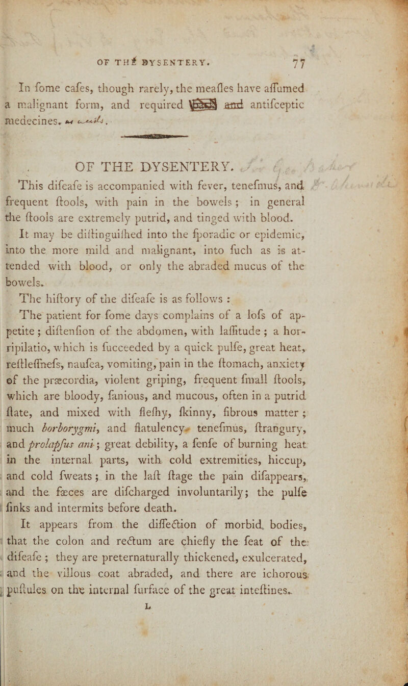 OP T H & DYSENTERY. In fome cafes, though rarely, the mealies have aiTumed a malignant form, and required and antifceptic medecineSr . OF THE DYSENTERY. r This difeafe is accompanied with fever, tenefmus, and frequent (fools, with pain in the bowels ; in general the (fools are extremely putrid, and tinged with blood. It may be dillinguilhed into the fporadic or epidemic, into the more mild and malignant, into fuch as is at¬ tended with blood, or only the abraded mucus of the bowels. The hiftory of the dileafe is as follows : The patient for fome days complains of a lofs of ap¬ petite ; dillenfion of the abdomen, with laflitude ; a hor- ripilatio, which is fucceeded by a quick pulfe, great heat, reflleflhefs, naufea, vomiting, pain in the Itomach, anxiety of the prascordia, violent griping, frequent frnall (tools, which are bloody, fan ions, and mucous, often in a putrid (late, and mixed with flefhy, (kinny, fibrous matter ; much bot'borygmiy and flatulency, tenefmus, (trangury, and prolapfus ant; great debility, a fenfe of burning heat in the internal parts, with cold extremities, hiccup, and cold fweats ; in the laft (tage the pain difappears, and the. feces are difcharged involuntarily; the pulfe finks and intermits before death. It appears from the difledion of morbid, bodies, that the colon and redum are chiefly the feat of the; difeafe ; they are preternaturally thickened, exulcerated, and the villous coat abraded, and there are ichorous ; pufiules on the internal furface of the great inteftines.. L