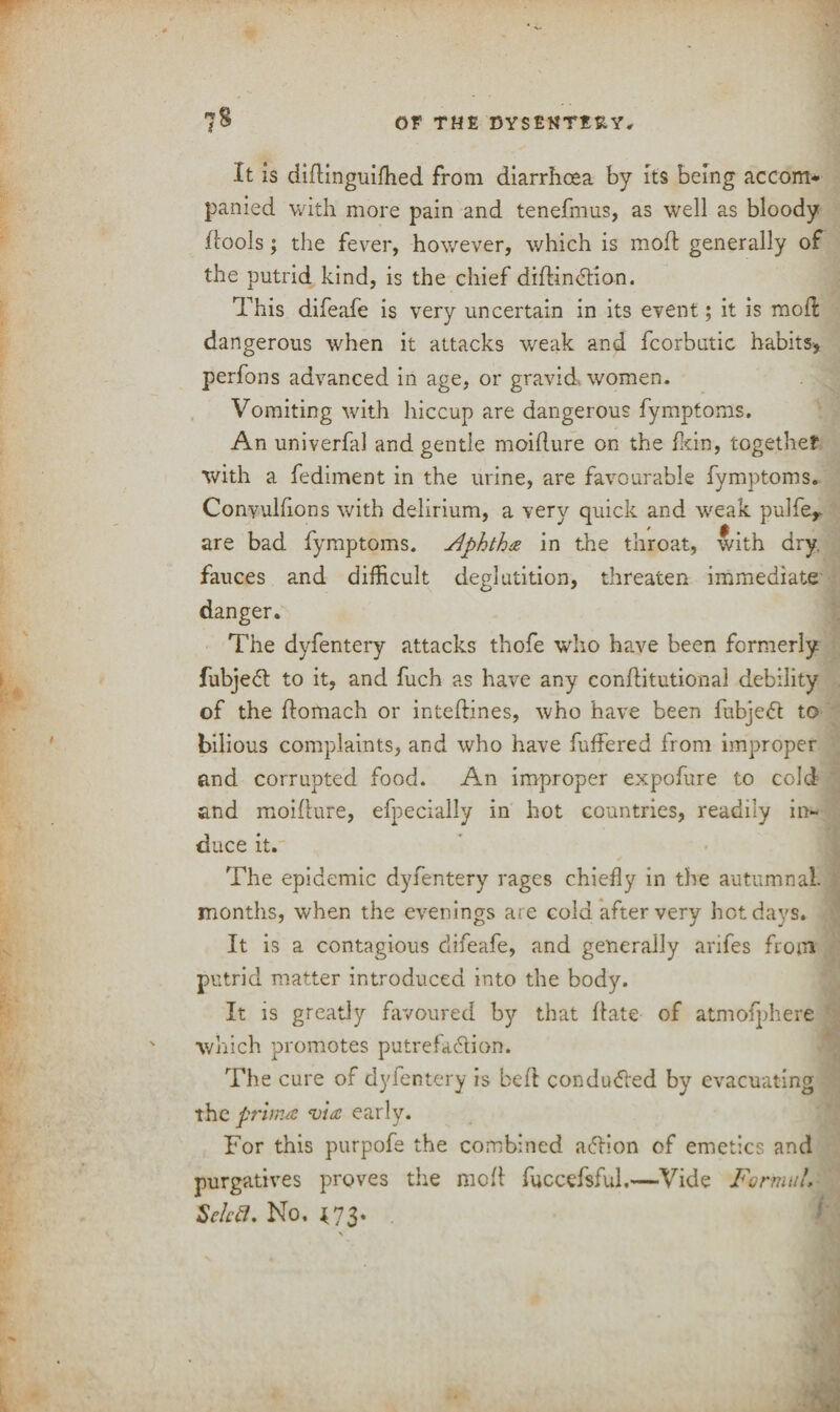 It is didinguiffied from diarrhoea by its being accom¬ panied with more pain and tenefmus, as well as bloody (tools j the fever, however, which is mod: generally of the putrid kind, is the chief didinCtion. This difeafe is very uncertain in its event; it is mod dangerous when it attacks weak and fcorbutic habits, perfons advanced in age, or gravid women. Vomiting with hiccup are dangerous fymptoms. An univerfal and gentle moidure on the fkin, together with a fediment in the urine, are favourable fymptoms. Conyulfions with delirium, a very quick and weak pulfer are bad fymptoms. Jlphtha in the throat, with dry. fauces and difficult deglutition, threaten immediate danger. The dyfentery attacks thofe who have been formerly fubjeCt to it, and fuch as have any conditutiona! debility of the domach or intedines, who have been fubjeCt to bilious complaints, and who have buffered from improper and corrupted food. An improper expofure to cold and moidure, efpecially in hot countries, readily in¬ duce it. The epidemic dyfentery rages chiefly in the autumnal, months, when the evenings are cold after very hot days. It is a contagious difeafe, and generally arifes from putrid matter introduced into the body. It is greatly favoured by that date of atmofphere which promotes putrefaction. The cure of dyfentery is bed conduced by evacuating the prima via early. For this purpofe the combined adion of emetics and purgatives proves the mod fuccefsful.—Vide Formula Schtf. No, {73. \