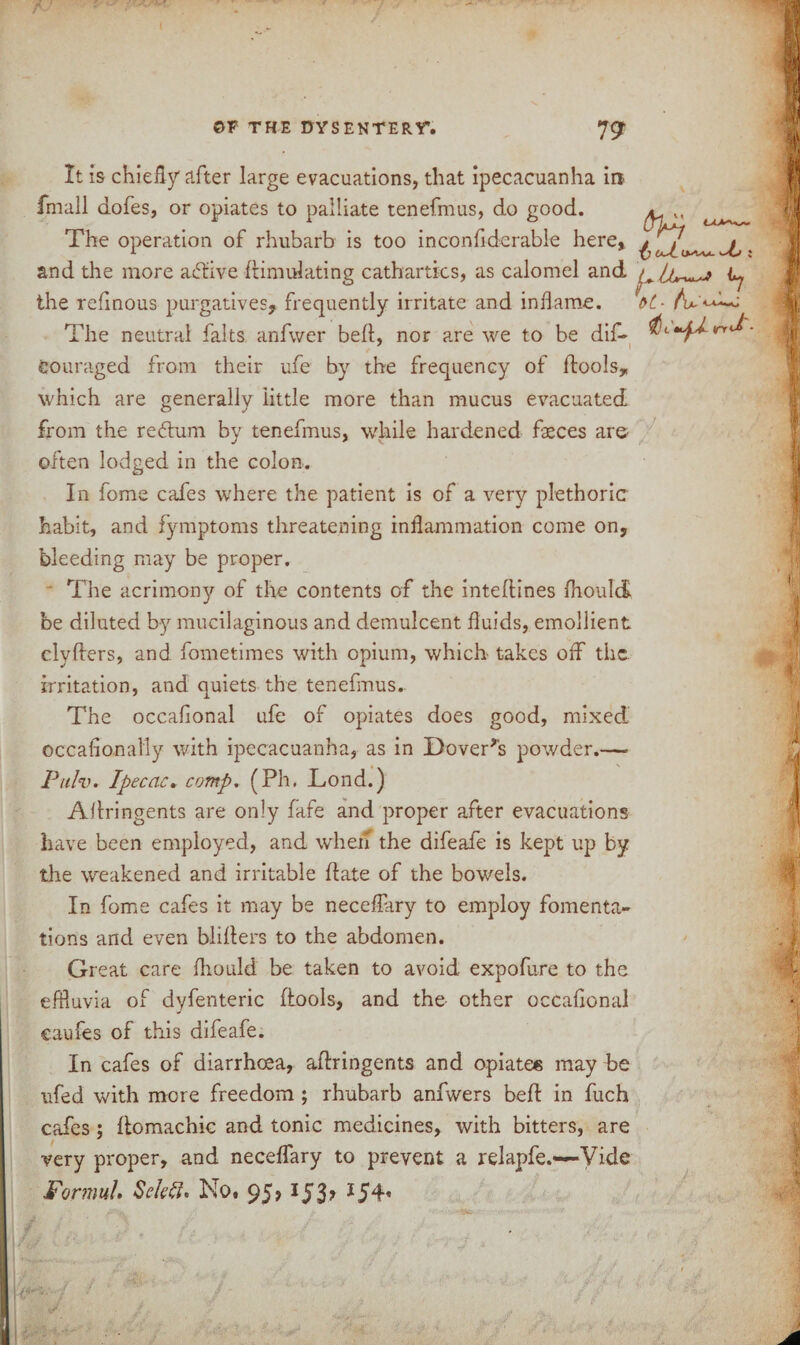 It is chiefly after large evacuations, that ipecacuanha in fmall dofes, or opiates to palliate tenefmus, do good. ^ M The operation of rhubarb is too inconfiderabie here, j, . and the more affive ffimulating cathartics, as calomel and the refinous purgatives, frequently irritate and inflame. &(.- AA*-*h*j The neutral falts anfv/er belt, nor are we to be dif- dc'^rrJ Couraged from their ufe by the frequency of {tools, which are generally little more than mucus evacuated from the return by tenefmus, while hardened faeces are often lodged in the colon. In fome cafes where the patient is of a very plethoric habit, and fymptoms threatening inflammation come on, bleeding may be proper. The acrimony of the contents of the inteftines fliould be diluted by mucilaginous and demulcent fluids, emollient clyffers, and fometimes with opium, which takes off the irritation, and quiets the tenefmus. The occafonal ufe of opiates does good, mixed occafionally with ipecacuanha, as in Dover's powder.— Pulv. Ipecac. comp. (Ph. Lond.) Affringents are only fafe and proper after evacuations have been employed, and when the difeafe is kept up by the weakened and irritable date of the bowels. In fome cafes it may be neceffary to employ fomenta¬ tions and even bliffers to the abdomen. Great care fliould be taken to avoid expofure to the effluvia of dyfenteric (tools, and the other occafonal caufes of this difeafe. In cafes of diarrhoea, affringents and opiates may be ufed with more freedom ; rhubarb anfwers beff in fuch cafes; ffomachic and tonic medicines, with bitters, are very proper, and neceffary to prevent a relapfe.—Vide Formuh Seleft. No. 95? 153? *54*