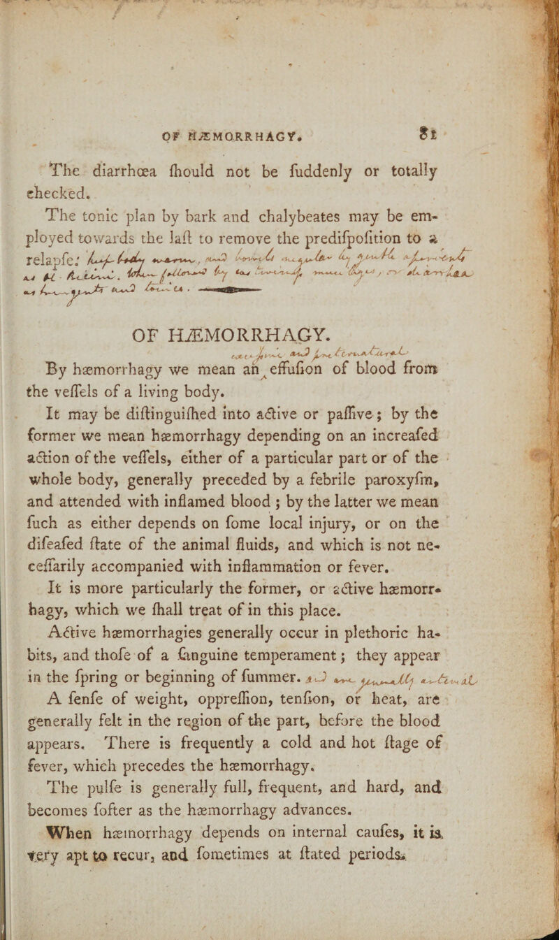 St The diarrhoea fhould not be fuddenly or totally checked. The tonic plan by bark and chalybeates may be em¬ ployed towards the lad to remove the predifpoiition to ft relapfe: ^ x.4 u by *<w ^h.C-i j i'v pL. {t^n OF HJEMORRHAGY. By haemorrhagy we mean an^efluflon of blood from the veflels of a living body. It may be didinguilhed into a<5Hve or pafllve; by the former we mean haemorrhagy depending on an increafed action of the veflels, either of a particular part or of the whole body, generally preceded by a febrile paroxyfm, and attended with inflamed blood ; by the latter we mean fuch as either depends on fome local injury, or on the difeafed date of the animal fluids, and which is not ne- ceifarily accompanied with inflammation or fever. It is more particularly the former, or a&ive hasmorr* hagy, which we fhall treat of in this place. Active hsemorrhagies generally occur in plethoric ha¬ bits, and thofe of a Cwguine temperament; they appear in the fpring or beginning of dimmer. aJ) ^ A fenfe of weight, oppreflion, tendon, of heat, are generally felt in the region of the part, before the blood appears. There is frequently a cold and hot dage of fever, which precedes the haemorrhagy. The pulfe is generally full, frequent, and hard, and becomes fofter as the haemorrhagy advances. When haemorrhagy depends on internal caules, it is, te.ry apt to recur, and fometimes at dated periods.