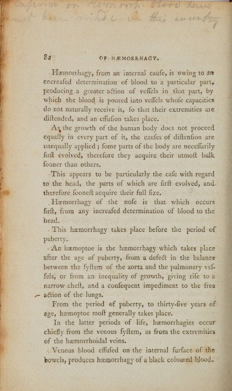 S* Haemorrhagy, from an internal caufe, is owing to art Oncreafed determination of blood to a particular part* producing a greater a<5tion of veftels in that part, by which the blood is poured into velfels whofe capacities do not naturally receive it, fo that their extremities are diftended, and an effufion takes place. A^the growth of the human body does not proceed equally in every part of it, the caufes of diftenfion are unequally applied ; fome parts of the body are neceflarily firft evolved, therefore they acquire their utmoft bulk fooner than others. This appears to be particularly the cafe with regard to the head, the parts of which are firft evolved, and- therefore fooneft acquire their full fize. Haemorrhagy of the nofe is that which occurs firft, from any increafed determination of blood to the head. This haemorrhagy takes place before the period of puberty. - An haemoptoe is the haemorrhagy which takes place after the age of puberty, from a defeft in the balance between the fyftem of the aorta and the pulmonary vef- fels, or from an inequality of growth, giving rife to a narrow cheft, and a confequent impediment to the free jnftion of the lungs. From the period of puberty, to thirty-five years of age, haemoptoe moft generally takes place. In the latter periods of life, hsemorrhagies occur chiefly from the venous fyftem, as from the extremities of the hacmorrhoidal veins. Venous blood effufed on the internal furface of the bowels, produces haemorrhagy of a black coloured blood*.