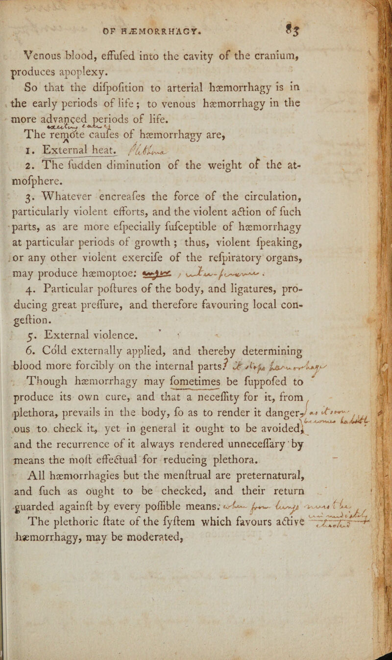 Venous blood, effufed into the cavity of the cranium, produces apoplexy. So that the difpofition to arterial hasmorrhagy is in the early periods of life; to venous haemorrhagy in the more advanced periods of life. The remote caufes of haemorrhagy are, 1. External heat. Put'Ll 2. The iu-dden diminution of the weight of the at- mofphere. 3. Whatever encreafes the force of the circulation, particularly violent efforts, and the violent action of fuch parts, as are more efpecially fufceptible of haemorrhagy at particular periods of growth ; thus, violent fpeaking, . or any other violent exercife of the refpiratory organs, may produce hsemoptoe: ; . 4. Particular poftures of the body, and ligatures, pro- ducing great preflure, and therefore favouring local con- geftion. 5. External violence. 6. Cold externally applied, and thereby determining blood more forcibly on the internal parts/ it A'+fo Though haemorrhagy may fometimes be fuppofed to produce its own cure, and that a neceflity for it, from plethora, prevails in the body, fo as to render it danger?^ ous to check it, yet in general it ought to be avoided, and the recurrence of it always rendered unneceffary' by means the molt effe&ual for reducing plethora. All haemorrhagies but the menftrual are preternatural, and fuch as ought to be checked, and their return guarded again ft by every poftible means; 4^4 ■ L 4.- The plethoric ftate of the fyftem which favours a<ftive hjemorrhagy, may be moderated,
