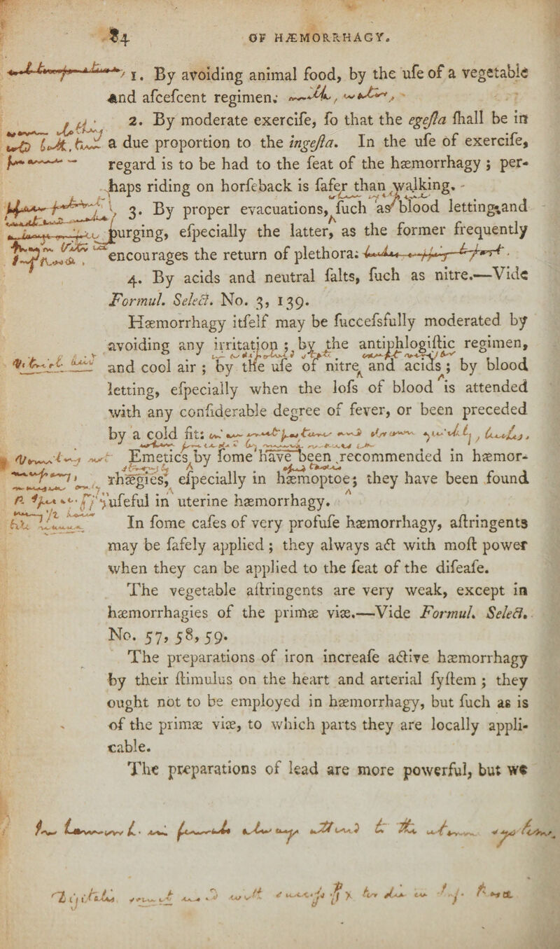 u ( fo-n-fx- j 4 gy avoiding animal food, by the ufe of a vegetable And afcefcent regimen; wf 2. By moderate exercife, fo that the egejla fhall be in a due proportion to the ingejla. In the ufe of exercife, —*- ** regard is to be had to the feat of the hsemorrhagy ; per¬ haps riding on horfeback is fafer^than walking, V 3* By ProPer evacuations,^fuch as'blood letting-and .^purging. efpecially the latter, as the former frequently ^encourages the return of plethora; 4. By acids and neutral falts, fuch as nitre.—’Vide Formul. Select. No. 3, 139. Hsemorrhagy itfelf may be fuccefsfully moderated by avoiding any and cool air letting, efpecially when the lofs of blood is attended with any confiderable degree of fever, or been preceded by a cold fit: ^ ^<vv41 t Emetics by feme have oeen jecommencied in hjemor- Thsegies, efpecially in hasmoptoe; they have been found n ^'ufeful in uterine haemorrhagy. r t* t A JL1 uc J * V* y-Wk A * * fcv Jf V ^ -J -— —-- J my irritation ; by the antiphlogiflic regimen, ur ; by tne ule of mtre^ and acids ; by blood _ _, 4 , 1 /- /- . 1 | 1 2 ***<~~j xj% h. Xl .- Vy In fome cafes of very profufe hsemorrhagy, aflringents may be fafely applied; they always a<5l with moft power when they can be applied to the feat of the difeafe. The vegetable aflringents are very weak, except in haemorrhagies of the primae vise.—Vide FortnuL Select. No. 57, 58, 59. The preparations of iron increafe adlive hsemorrhagy by their ftimulus on the heart and arterial fyftem ; they ought not to be employed in hsemorrhagy, but fuch as is of the primae vise, to which parts they are locally appli¬ cable. The preparations of lead are more powerful, but w« ^4) ^2/u C * . v w , i3 l d tr ’f •-tBL