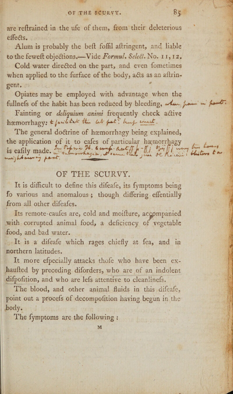 are retrained in the ufe of them, from their deleterious effects. Alum is probably the bed foflil aflringent, ancl liable to the fewed objections.—Vide FormuL SeleEl. No. 11,12. Cold water directed on the part, and even fometimes when applied to the furface of the body, ads as an adrin- gent. Opiates may be employed with advantage when the fullnefs of the habit has been reduced by bleeding, Fainting or deliquium animt frequently check a&ive hjemorrhagy: ffe OM The general dodrine of hmmorrhagy being explained, the application of it to cafes of particular haemorrhagy is eafily made. £ ') u OF THE SCURVY. It is difficult to define this difeafe, its fymptoms being fo various and anomalous ; though differing effentially from all other difeafes. . *• Its remote-caufes are, cold and moidure, ac^pmpanied with corrupted animal food, a deficiency of vegetable food, and bad water. It is a difeafe which rages chiefly at fea, and in northern latitudes. It more efpecially attacks thofe who have been ex- hauded by preceding diforders, who are of an indolent difpofition, and who are lefs attentive to cleanlinefs. The blood, and other animal fluids in this difeafe, point out a procefs of decompofition having begun in the body. The fymptoms are the following : M