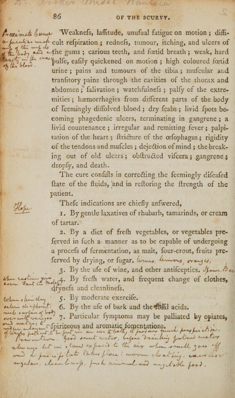’Weaknefs, latitude, unufual fatigue on motion; diffi- CU^ re^P*rat*on » rednefs, tumour, itching, and ulcers of a-'the gums ; carious teeth, and foetid breath ; weak, hard W^^UoS'' t/^lt)U^e> eafily quickened on motion ; high coloured foetid urine ; pains and tumours of the tibia; mufcular and tranfitory pains through the cavities of the thorax and abdomen; falivation ; watchfulnefs ; palfy of the extre¬ mities ; haemorrhagies from different parts of the body of feemingly diffolved blood ; dry fcabs ; livid fpots be¬ coming phagedenic ulcers, terminating in gangrene ; a livid countenance ; irregular and remitting fever; palpi¬ tation of the heart; ftricture of the cefophagus; rigidity of the tendons and mufcles ; dejedtion of mind ; the break¬ ing out of old ulcers; obftrucled vifcera; gangrene 5 dropfy, and death. The cure confifls in corre&ing the feemingly difeafed ftate of the fluids, and in reftoring the ftrength of the patient. Thefe indications are chiefly anfwered, 1. By gentle laxatives of rhubarb, tamarinds, or cream of tartar. 2. By a diet of frefh vegetables, or vegetables pre- ferved in fuch a- manner as to be capable of undergoing a procefs of fermentation, as malt, four-crout, fruits pre- ferved by drying, or fugar. 3. By the ufe of wine, and other antifcepties. ^ water, and frequent change of clothes, drynefs and cleanlinefs. 5. By moderate exercife. By the ufe of bark and the*f&ffil acids. 7. Particular fymptoms may be palliated by opiates, C^uTt^^J^rip^ituous and aromaticfomenvations, . . £. uL-r j L fcJ? •* cX / is*-*^* , \.b- LLs~ {s- i'/jy , Us ts <j cs