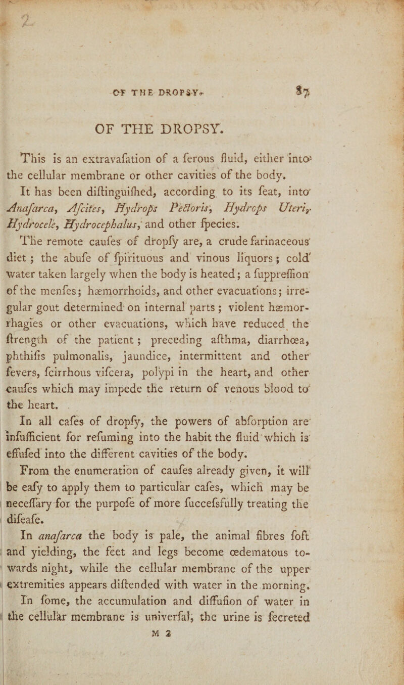 OF THE DROPSY. This is an extravafation of a ferous fluid, either into'- the cellular membrane or other cavities of the body. It has been diftinguifhed, according to its feat, into' Anafarca, Afcites, Hydrops Pefloris, Hydrops Uterir Hydrocele, Hydrocephalus, and other ipecies. The remote caufes of dropfy are, a crude farinaceous' diet ; the abufe of fpirituous and vinous liquors ; cold' water taken largely when the body is heated; a fuppreflion' of the menfes; haemorrhoids, and other evacuations; irre¬ gular gout determined' on internal parts ; violent hasmor- rhagies or other evacuations, which have reduced the ilrength of the patient; preceding afthma, diarrhoea, phthifis pulmonalis, jaundice, intermittent and other fevers, feirrhous vifeera, polypi in the heart, and other caufes which may impede the return of venous blood to' the heart. . In all cafes of dropfy, the powers of abforption are infufficient for refuming into the habit the fluid which is effufed into the different cavities of the body. From the enumeration of caufes already given, it will be eafy to apply them to particular cafes, which may be neceflary for the purpofe of more fuccefsfully treating the difeafe. In anafarca the body is pale, the animal fibres foft and yielding, the feet and legs become cedematous to¬ wards night, while the cellular membrane of the upper extremities appears diflended with water in the morning. In fome, the accumulation and diffufion of water in the cellular membrane is univerfal, the urine is fecreted M 2