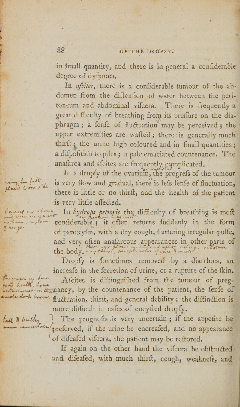 A ptujd> {s~r~- /,*x in fmall quantity, and there is in general a confiderablc degree of dyfpnoea. In afcites, there is a conflderable tumour of the ab¬ domen from the diftenfion of water between the peri¬ toneum and abdominal vifcera. There is frequently a great difficulty of breathing from its preffiure on the dia¬ phragm ; a fenfe of fluctuation may be perceived ; the upper extremities are wafted; there • is generally much thirft ^ the urine high coloured and in fmall quantities ; a dilpofttion to piles ; a pale emaciated countenance. The anafarca and afcites are frequentl^c^mplicated. In a dropfy of the ovarium, the progrefs of the tumour is very flow and gradual, there is lefs fenfe of fluctuation, there is little or no thirft, and the health of the patient is very little affected. In hydrops peftoris. the difficulty of breathing is mcft conftderable ; it often returns fuddenly in the form of paroxyfm, with a dry cough, fluttering irregular pulfe* and very often anafarcous appearances in other pp.rts of the body; ^-7 °<r^y 1^ Dropfy is fometimes removed by a diarrhoea, an increafe in the fecretion of urine, or a rupture of the fkin. ^ Afcites is diftinguiffied from the tumour of preg- #ujiancy, by the countenance of the patient, the fenfe of iry^w. qU(quatjon> thirft, and general debility : the diftinCtion is more difficult in cafes of encyfted dropfy. {eUl % The prognofis is very uncertain ; if the appetite be if the urine be encreafed, and no appearance ’ of difeafed vifcera, the patient may be reftored. If again on the other hand the vifcera be obftruCted and difeafed, with much thirft, cough, weaknefs, and e i t j __c/j ^ $ U^y •