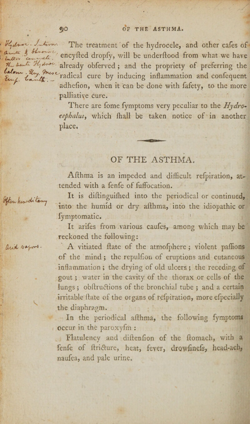 9° OF THE ASTHMA. The treatment of the hydrocele, and other cafes of encyfted dropfy, will be underflood from what we have VI} *»*<'. already obferved ; and the propriety of preferring the ra^ca^ cure by inducing inflammation and confequent adhefion, when it can be done with fafety, to the more palliative cure. There are fome fymptoms very peculiar to the Hydro- cephalusy which fhall be taken notice of in another place. OF THE ASTHMA. &UiL ■ Afthma is an impeded and difficult refpiration, at¬ tended with a fenfe of fuffocation. It is diftinguifhed into the periodical or continued, into the humid or dry afthma, into the idiopathic or fymptomatic. It arifes from various caufes, among which may be reckoned the following: A vitiated ftate of the atmofphere ; violent paflions of the mind; the repulffon of eruptions and cutaneous inflammation ; the drying of old ulcers ; the receding of gout; water in the cavity of the thorax or cells of the lungs ; obftrudtions of the bronchial tube ; and a certain irritable ftate of the organs of refpiration, more efpecially the diaphragm. In the periodical afthma, the following fymptoms i occur in the paroxyfm : Flatulency and diftenfion of the ftomach, with a fenfe of ftri&ure, heat, fever, drowftnefs, head-ach, naufea, and pale urine.