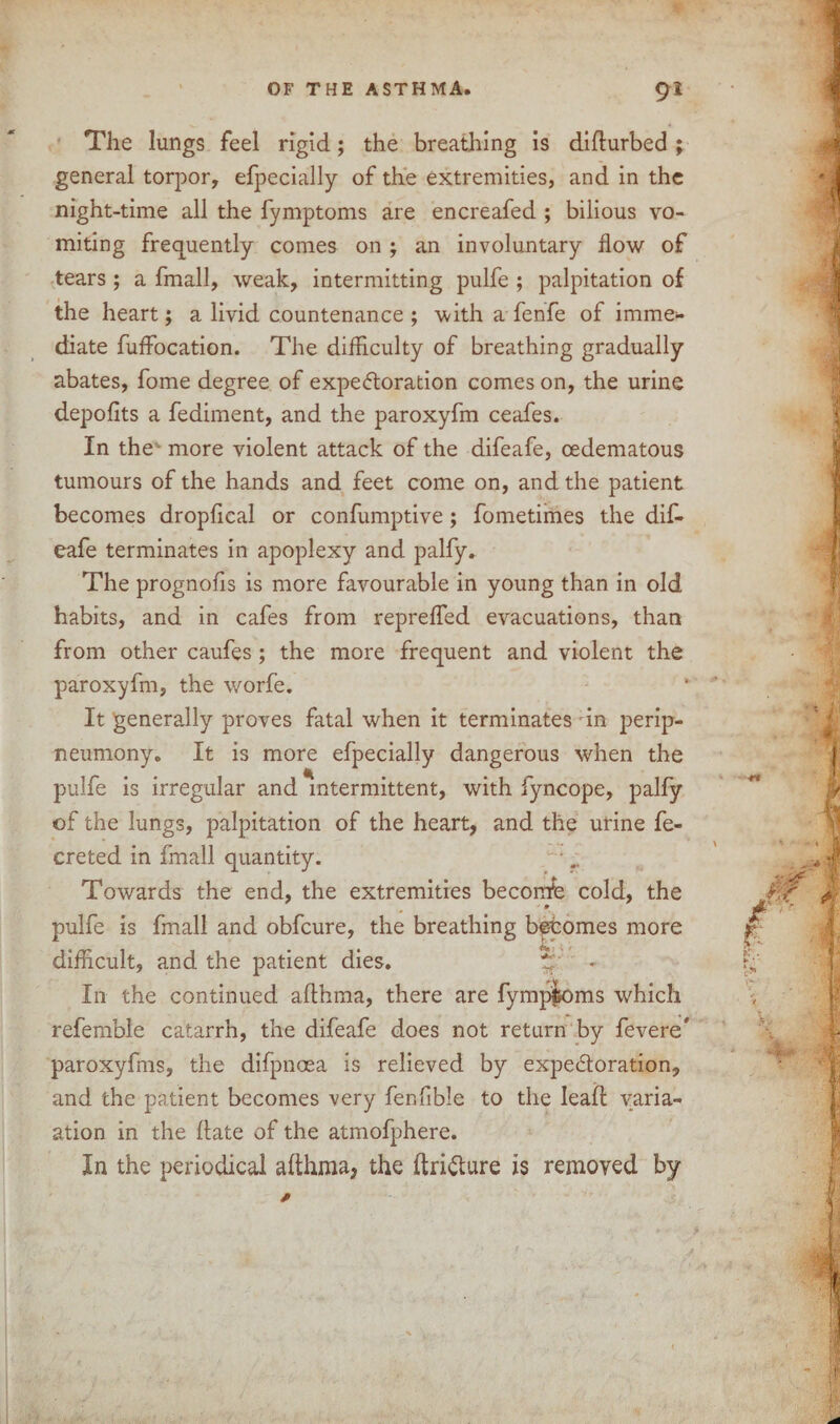 The lungs feel rigid; the breathing is diflurbed ; general torpor, efpecially of the extremities, and in the night-time all the fymptoms are encreafed ; bilious vo¬ miting frequently comes on ; an involuntary flow of tears; a fmall, weak, intermitting pulfe ; palpitation of the heart; a livid countenance ; with a fenfe of imme¬ diate fuffocation. The difficulty of breathing gradually abates, fome degree of expe&oration comes on, the urine depofits a fediment, and the paroxyfm ceafes. In the more violent attack of the difeafe, oedematous tumours of the hands and feet come on, and the patient becomes dropfical or confumptive; fometimes the dif¬ eafe terminates in apoplexy and palfy. The prognofis is more favourable in young than in old habits, and in cafes from reprefled evacuations, than from other caufes; the more frequent and violent the paroxyfm, the worfe. It generally proves fatal when it terminates in perip- neumony. It is more efpecially dangerous when the pulfe is irregular and intermittent, with fyncope, palfy of the lungs, palpitation of the heart, and the urine fe- creted in fmall quantity. Towards the end, the extremities beconfe cold, the - 0 pulfe is fmall and obfcure, the breathing b^tomes more difficult, and the patient dies. tp In the continued afthma, there are fymptoms which referable catarrh, the difeafe does not return by fevere' paroxyfms, the difpnoea is relieved by expe&oration, and the patient becomes very fenfible to the lead varia- ation in the date of the atmofphere. In the periodical althma, the ftri&ure is removed by