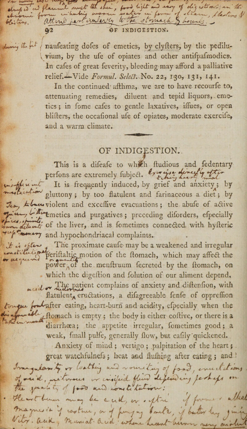 41^, t2 c^3 Ua**--—L ft*- *bl*~, f+~-i' Cjlt »~0 -lajj rfi c£.\ ^ 4c tr‘A'~r: rt *f*-*^~j $ 92 OF INDIGESTION'. A ££> ^ , naufeating dofes of emetics, by clyflers, by the pedilu- \ vium, by the ufe of opiates and other antifpafmodics1. In cafes of great feverity, bleeding may afford a palliative relief.—-Vide Formul. SekB,.No. 22, 130, 131, 141. In the continued' aftlima, we are to have recourfe to, attenuating remedies, diluent and tepid liquors, eme¬ tics ; in fome cafes to gentle laxatives, iffues, or open blitters, the occafional ufe of opiates, moderate exercila* and a warm climate*. OF INDIGESTION*. This is a difeafe to whjjlh ftudious and fedentary perfons are extremely fubjed. It is frequently induced, by grief and anxiety^; by gluttony ; by too flatulent and farinaceous a diet; by jkC+**4violent and exceflive evacuations; the abufe of adive y ■ *fc***~/ ^^Tmetics and purgatives; preceding diforders, efpecially of the liver, and is fometimes conneded. with hytteric ■***”'*] and hypochondriacal complaints. Jt ^ The proximate caufe may be a weakened and irregular 4 tv- cL~ A thr t*A ^periftalticmotion of the ffomach, which may affed the po^er^of the. menflruum fecreted by the ffomach, on which the digeftion and folution of our aliment depend. Td^ejgatient complains of anxiety and dittenfion, with flatulent^ erudations, a difagreeable fenfe of oppreffion ^r*-^after eating, heart-burn and acidity, efpecially when the ftomach is empty; the body is either coflive, or there is a ^^aJ**** «,. * ■, • • , r 1 h-ftlcd/v 4 t diarrhoea; the appetite irregular, fometimes good; a weak, fmall pulfe, generally flow, but eafilyquickened. Anxiety of mind ; vertigo ; palpitation of the heart; great watchfulnefs 5 heat and flufhing after eating ; and J trr ikTIc) -v<ra^ g-1 ^ i f_/-vfrvj ✓v' c-^t ob'dL- jjO^^ c)-c^-y j *-«►& ; <L iL ■j *~r L CA-^4^1. **V~- ^\lsy . QuU tL. h: (JuJL / ^ J J 0 O-M. VS f v/ \ t/~L\sv^ Vv^ &**■