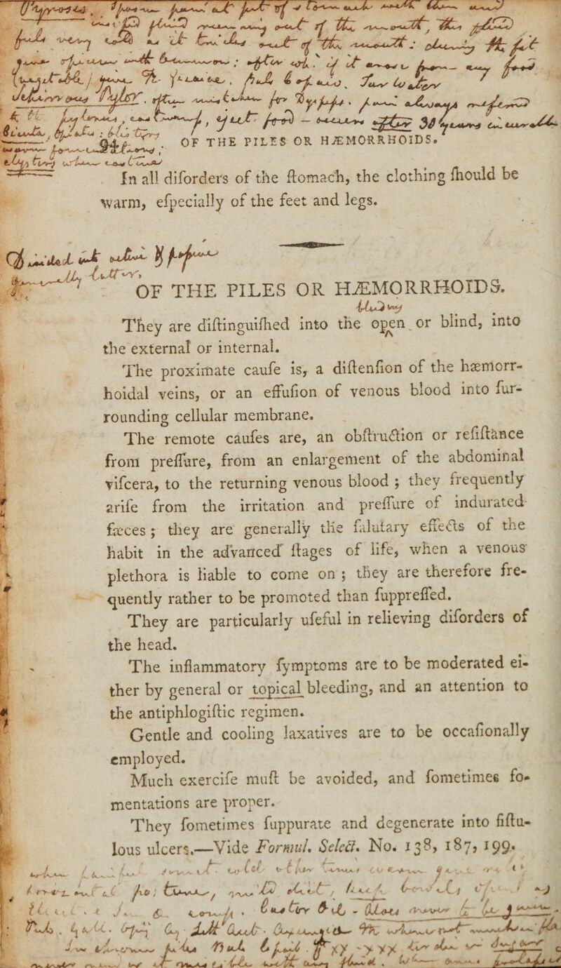 ,-f—~ '—ip /^ —Ljr rf tfa ^^(t, it, **£2) fr^ :^n ^ ^ t^^L, &u~iy • <rt.*A^ ; ^*6V if It t. >4w \y^JrUA.j. %- tJ!, ft * *- ” JiFtsVY^-u-j vy/lPC, r&yfj^+> fi m^yA r*~tfU*r*H* yL.__ 6t^ VUsr +a~ , -V -V^ '-*-*1/1 fcjrr~) <S'l~■--.- l -iw i OF THE PILES OR HAEMORRHOIDS. In all diforders of the flomach, the clothing fhould be warm, efpecially of the feet and legs. ' * OF THE PILES OR HAEMORRHOIDS. They are diftinguifhed into the o^en or blind, into the external or internal. The proximate caufe isr a diftenfion of the hemorr¬ hoidal veins, or an effuflon of venous blood into fur¬ rounding cellular membrane. The remote caufes are, an obftrudion or refiftance from preflure, from an enlargement of the abdominal vifcera, to the returning venous blood ; they irequently arife from the irritation and preflure of indurated feces; they are generally the falulary efieds of the habit in the adVanced ifages of life, when a venous- *■ plethora is liable to come on ; they are thereiore fre¬ quently rather to be promoted than fupprefled.. They are particularly ufeful in relieving diforders of the head. ' The inflammatory fymptoms are to be moderated ei¬ ther by general or topical bleeding, and an attention to * the antiphlogiftic regimen. Gentle and cooling laxatives are to be occafionally employed. Much exercife mud be avoided, and fometimes fo¬ mentations are proper. They fometimes fuppurate and degenerate into fiflu- L lous ulcers.—Vide Fonuul, Select* No. 13^ *99* ¥ ' <K.^i Uy ltl- tt; ''H ** i / tjt'tS i Vt fit * t~/ litlt Lf1' ' V Hi Cli . -t J+ £ ^ **-* &V bit - QM<H-4 ji <,<rv~h • &Uj Itutz . ^a,- 6c. (uj Ci/mt • (Xy. J. w _ AaVm fiut Ll^uC . 1/^y \>v^ tis* tL*. v-‘ dry fccT c /Vs rv.Xiw iV ' / it-. «L , Aa ^-t <-■*
