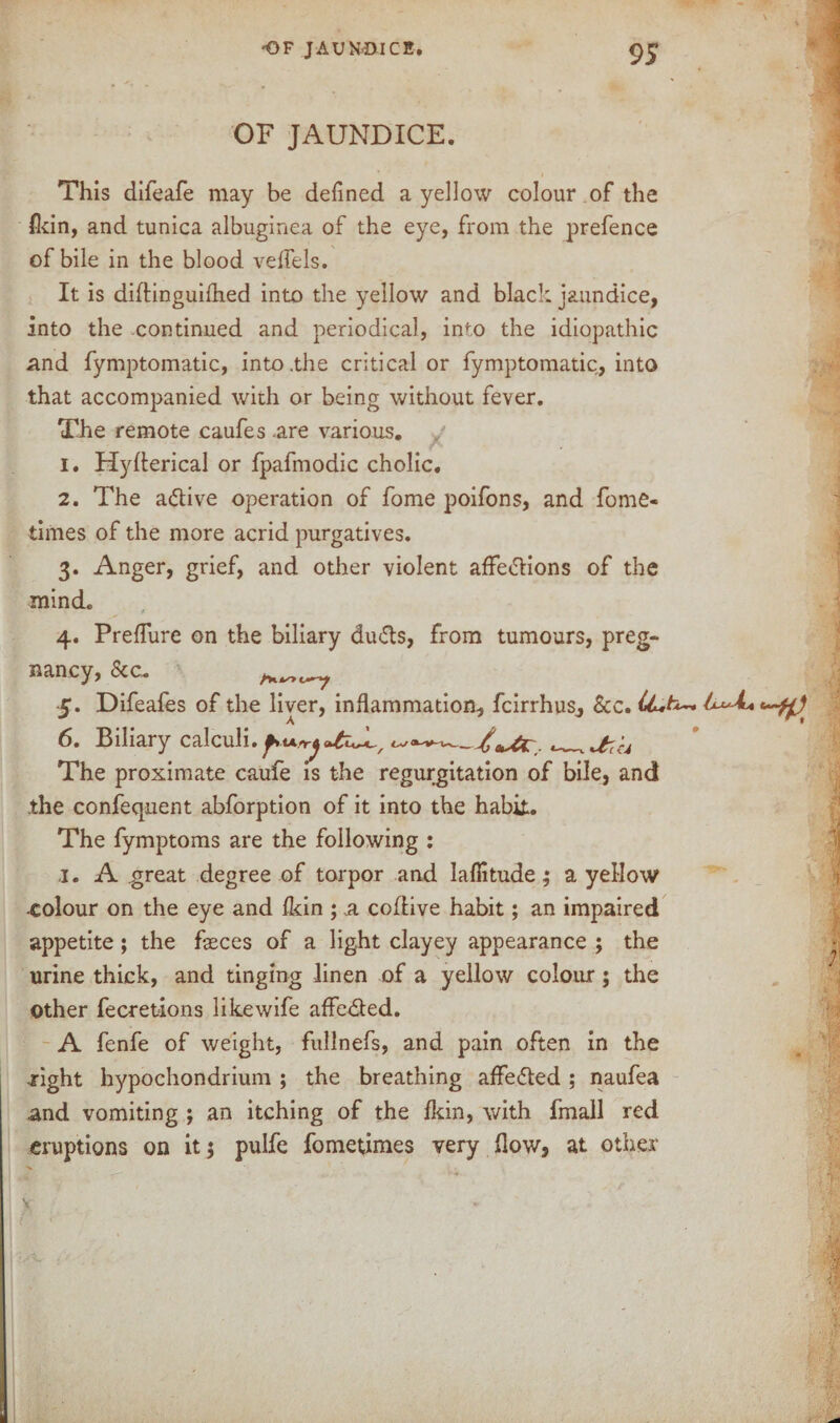 OF JAUNDICE. This difeafe may be defined a yellow colour of the fkin, and tunica albuginea of the eye, from the prefence of bile in the blood veffels. It is diftinguifhed into the yellow and black jaundice, into the continued and periodical, into the idiopathic and fymptomatic, into .the critical or fymptomatic, into that accompanied with or being without fever. The remote caufes are various. 1. Hyflerical or fpafmodic cholic, 2. The adive operation of fome poifons, and fome- iimes of the more acrid purgatives. 3. Anger, grief, and other violent affedions of the mind. 4. Preflure on the biliary duds, from tumours, preg¬ nancy, &C. 5. Difeafes of the liver, inflammation, fcirrhus, &c. 6. Biliary calculi. . ^Ur('u The proximate caufe is the regurgitation of bile, and the confequent abforption of it into the habit. The fymptoms are the following : j. A great degree of torpor and laflitude; a yellow •colour on the eye and Ikin ; a coftive habit; an impaired appetite; the feces of a light clayey appearance ; the urine thick, and tinging linen of a yellow colour; the Other fecretions like wife affeded. A fenfe of weight, fullnefs, and pain often in the right hypochondrium ; the breathing aflfeded ; naufea and vomiting ; an itching of the Ikin, with fmall red eruptions on it 5 pulfe fometimes very flow, at other