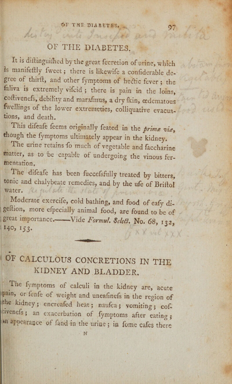 I OF THE DIABETES. It is didinguifhed by the great fecretion of urine, which is manifedly fweet; there is likewife a confiderable de¬ gree of third, and other fymptoms of he&ic fever ; the faliva is extremely vifcid ; there is pain in the loins, codiyenefs, debility and marafmus, a dry dun, cedematous fwellings of the lower extremeties, colliquative evacua¬ tions, and death. This difeafe feems originally feated in the prim* vi*, though the fymptoms ultimately appear in the kidney. The urine retains fo much of vegetable and faccharine matter, as to be capable of undergoing the vinous fer¬ mentation. The difeafe has been fuccefsfully treated by bitters, tonic and chalybeate remedies, and by the ufe of Bridol water. Moderate exercife, cold bathing, and food of eafy df- gedion, more efpecially animal food, are found to be of great importance-Vide Formul. Seleft. No. 68, n2 140, 153. OF CALCULOUS CONCRETIONS IN THE KIDNEY AND BLADDER. The fymptoms of calculi in the kidney are, acute pain, or fenfe of weight and uneafmefs in the region of the kidney; encretifed heat; naufca; vomiting; cof- dvenefs; an exacerbation of fymptoms after eating; m aPP?araoce of fand in the urine ; in fome cafes there N
