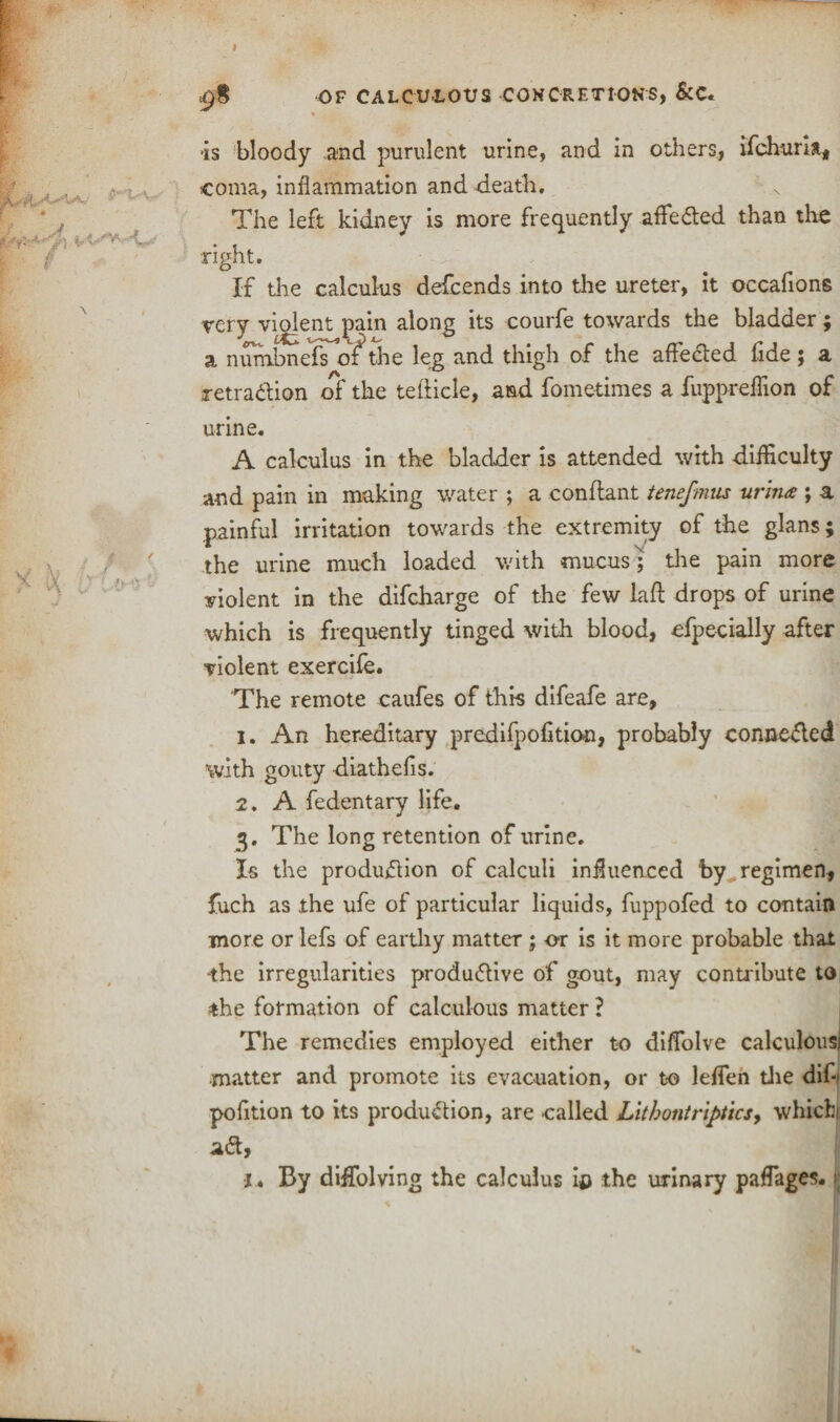 i 98 OF CALCU'LOUS CONCRETIONS, &C. is bloody and purulent urine, and in others, ifchurla, coma, inflammation and -death. The left kidney is more frequently affeCted than the right. If the calculus defcends into the ureter, it occafions very violent pain along its courfe towards the bladder; a nunibnefToT the leg and thigh of the affeCted fide ; a retraction of the tefticle, and fometimes a fuppreffion of urine. A calculus in the bladder is attended with difficulty and pain in making water ; a conflant tenefmus wind:; a painful irritation towards the extremity of the glans; the urine much loaded with mucus; the pain more violent in the difcharge of the few laft drops of urine which is frequently tinged with blood, Specially after violent exercife. The remote caufes of this difeafe are, 1. An hereditary predifpofitioo, probably conne&ed with gouty diathefis. 2. A fedentary life. 3. The long retention of urine. Is the production of calculi influenced by regimen, fuch as the ufe of particular liquids, fuppofed to contain more or lefs of earthy matter ; or is it more probable that ‘the irregularities productive of gout, may contr ibute to the formation of calculous matter ? The remedies employed either to diffolve matter and promote its evacuation, or to leffi pofition to its production, are called Litbontriptics, which ad. x* By diffolving the calculus ip the urinary paffages.