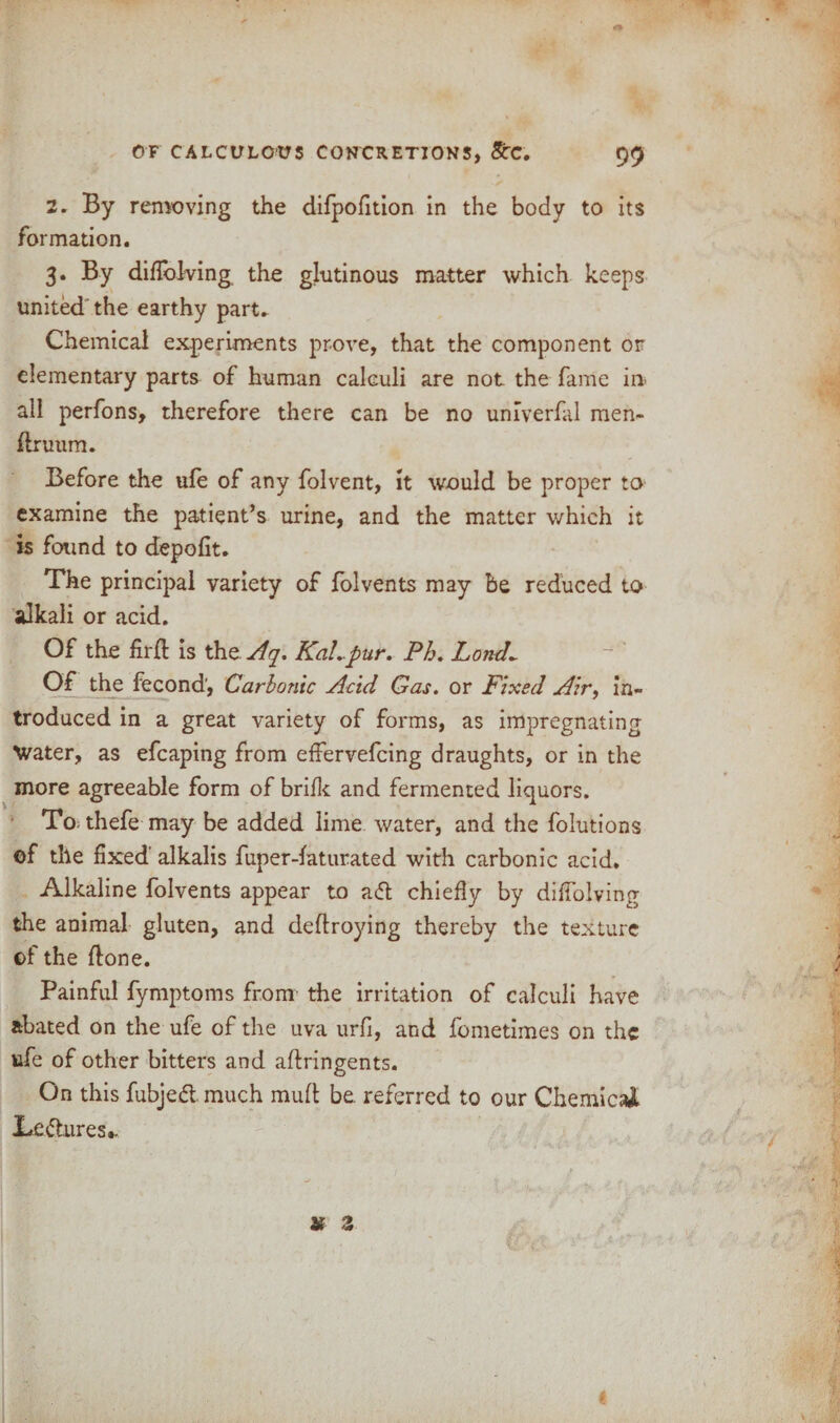 OF CALCULOUS CONCRETIONS, &TC. 9f) 2. By removing the difpofition in the body to its formation. 3. By diflblving the glutinous matter which keeps united the earthy part. Chemical experiments prove, that the component or elementary parts of human calculi are not the fame in all perfons, therefore there can be no umverfal men- druum. Before the ufe of any folvent, it would be proper to examine the patient’s urine, and the matter which it is found to depofit. The principal variety of folvents may be reduced to alkali or acid. Of the fird is the Aq. KaLpur. Ph. Lond~ Of the fecond', Carbonic Acid Gas. or Fixed Air, in¬ troduced in a great variety of forms, as impregnating Water, as efcaping from effervefcing draughts, or in the more agreeable form of brifk and fermented liquors. To thefe may be added lime water, and the folutions ef the fixed alkalis fuper-faturated with carbonic acid. Alkaline folvents appear to a<St chiefly by diffolving the animal gluten, and dedroying thereby the texture of the done. Painful fymptoms from the irritation of calculi have abated on the ufe of the uva urfi, and fometimes on the ufe of other bitters and adringents. On this fubjeft much mud be referred to our Chemical Lectures.. ! , > X z {