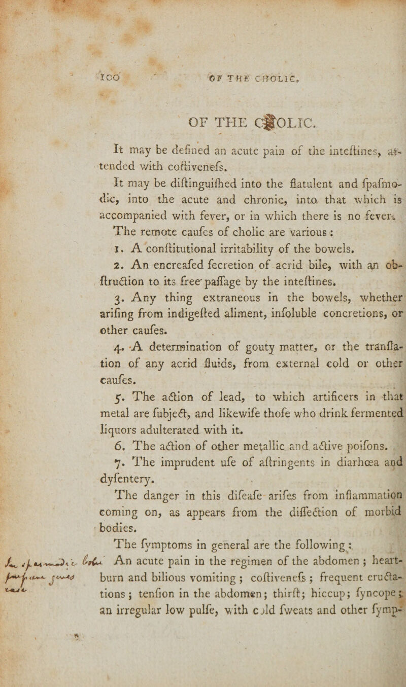 OF THE CHOLIC. It may be defined an acute pain of the inteftines, at¬ tended with coftivenefs. It may be diflinguifhed into the flatulent and fpafmo- dic, into the acute and chronic, into that which is accompanied with fever, or in which there is no fever-* The remote caufcs of cholic are various: 1. A conftitutional irritability of the bowels. 2. An encreafed fecretion of acrid bile, with an oh- flru&ion to its free'paflage by the inteftines. 3. Any thing extraneous in the bowels, whether arifing from indigefted aliment, infoluble concretions, or other caufes. 4. A determination of gouty matter, or the tranfla- tion of any acrid fluids, from external cold or other caufes. 5. The acftion of lead, to which artificers in that metal are fubjeft, and likewife thofe who drink fermented liquors adulterated with it. 6. The a&ion of other metallic and. aflive poifons. 7. The imprudent ufe of aftringents in diarhoea and dyfentery. The danger in this difeafe arifes from inflammation coming on, as appears from the difle&ion of morbid bodies. The fymptoms in general are the following: 0,9^+ An acute pain in the regimen of the abdomen ; heart¬ burn and bilious vomiting ; coftivenefs ; frequent eru&a- tions ; tenfion in the abdomen; third; hiccup; fyncope;. an irregular low pulfe, with cdd fweats and other fymp-