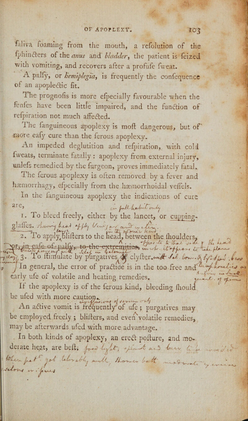 ro'3 fliliva foaming from the mouth, a refolution of the fphindlers of the anus and bladder, the patient is feized with vomiting, and recovers after a profule fweat. A palfy, or hemiplegia, is frequently the confequence of an apople&ic fit. The prognofis is more efpecially favourable when the fenles have been little impaired, and the function of refpiration not much attested. i he fanguineous apoplexy is mod dangerous, but of' more eafy cure than the ferous apoplexy. An impeded deglutition and refpiration, with cold iweats, terminate fatally : apoplexy from external injury, unlefs remedied by the burgeon, proves immediately fatal. i he ferous apoplexy is often removed by a fever and haemorrhagy, efpecially from the hsemorrhoidal veffels. In the fanguineous apoplexy the indications of cure i. To bleed freely, either by the lancet, or cupping- slaffes. J La> . ofo bU. L* U —-ry, tU- uU. u /<L4vU 2. i o appiy^bhlters to the head, between the fhoulders. l 3 • ^ 0 simulate by purgatives^clyfter, dJt. £rw~. ^ {pit up, , (< j In general, the error of practice is in the too free early ufe of volatile and heating remedies. . If the apoplexy is of the ferous kind, bleeding {houla he ufed with more caution.. . , An active vomit is frequentl/of ufe; purgatives may be employed freely ; blitters, and even'volatile remedies, may be afterwards ufed with more advantage. In both kinds of apoplexy, an eredt potture, and mo. derate heat, are belt; d \ : U l s. t lot A l *■ 'l./yd uLy^P-i ^U.{_ JLo^- * / 1 r 1/ oc dt ^9-t— y /