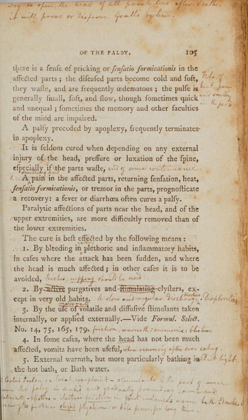 7 TXT h it L<f As^< d Is'f'LIsy' C' fkJ * / aaj^C f-nrv- C tf'Y' /iAyA-*t«-C fr~Ox ^ OF THE PALSY. ICJjf there is a fenfe of pricking or fenfatio formicaiionis in the afFeded parts ; the difeafed parts become cold and foft, / / / • they wafte, and are frequently ocdematous ; the pulfe h  generally fmall, foft, and flow, though fometimes quick i*' fKu. fm* ^f and unequal ; fometimes the memory and other faculties of the mind are impaired. A palfy preceded by apoplexy, frequently terminates* in apoplexy. It is fieldom cured when depending on any external injury of the head, preflure or luxation of the fpine, efpeci^lly . if the parts wade, 0FZ1 th o (■ A^pain in the afFeded parts, returning fenfation, heat, fenfatio formicaiionis, or tremor in the parts, prognofticate a recovery: a fever or diarrhoea often cures a palfy. Paralytic afFedions of parts near the head, and of the upper extremities, are more difficultly removed than of the lower extremities. The cure is beffc effeded by the following means : 1. By bleeding ill plethoric and inflammatory habits, in cafes where the attack has been fudden, and where the head is much affeded j in other cafes it is to be avoided, A-«ru/) C*. 4 ■ 2. BycS^frre purgatives andHStmtd^^g-clyfters, ex- cept in very old fiabitjn A- *-Tv nr-9 /At/- By the uTcTbf volatile and diffiufive flimulants taken internally, or applied externally.—Vide Formul. Seleft. hfo. I q, 7* 1 ^5 } 17 9*- T* 1 f-'<rVL' / Mh'vv* /f / A^nt'kvL^vc-4. 4. In fome cafes, where the head has not been much affeded, vomits have been ufeful, <A± w & LsCA-v~ry O-jftby (ttrt'Y , 5. External warmth, but more particularly bathing la- V £ the hot bath* or Bath water. v- A A (s (rtt-l f ti/f V ! ft rVc 1 ft '■ «. J t*-'■*« u, A. ^<,.^1 r; w- r v v wot* — cVefv-O- fll d^*t**' Vw / 1 • I --—• ( .. tJ-vyXx* U'4xttVw, ^ h ^ Vt]iLL /d-dijow.- rv flu jiwu.jirr tW k V tu/\ / I u'*A/V ;J