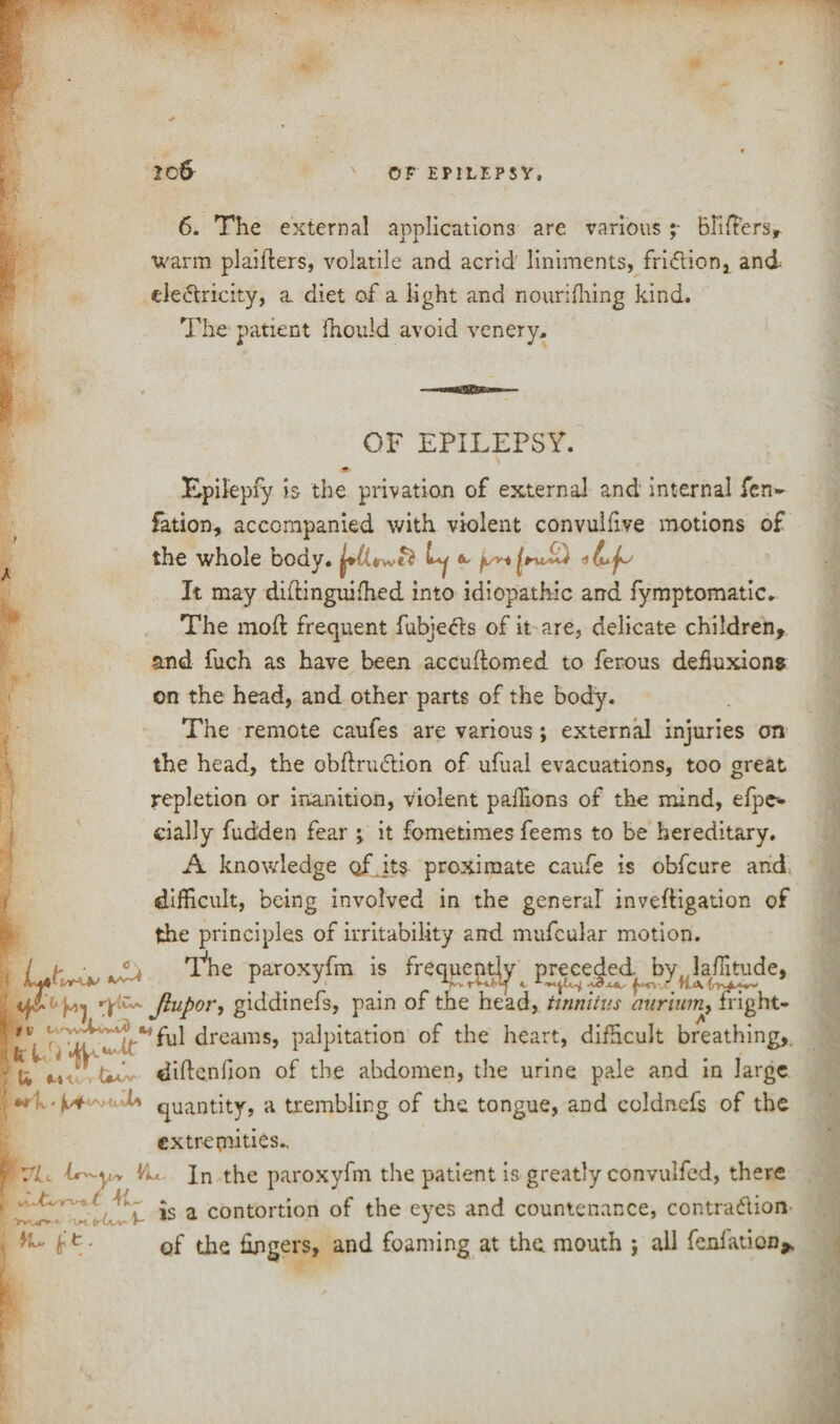 6. The external applications are variousBlifters, warm plaiflers, volatile and acrid liniments, fri&ion, and ele<5lricity, a diet of a light and nourifhing kind. The patient fhould avoid venery. % OF EPILEPSY. \ m Epilepfy is the privation of external and internal fen- fation, accompanied with violent convulfive motions of the whole body. Lj ^ It may diilinguifhed into idiopathic arid fymptomatic. The moil frequent fubjecls of it are, delicate children, and fuch as have been accuftomed to ferous deffiixion* on the head, and other parts of the body. The remote caufes are various; external injuries on the head, the obftru&ion of ufuai evacuations, too great repletion or inanition, violent paffions of the mind, efpe* dally fudden fear \ it fometimes feems to be hereditary. A knowledge of .its proximate caufe is obfcure and difficult, being involved in the general inveftigation of the principles of irritability and mufcular motion. T'he paroxyfm is frequently preceded^ by( latitude, Jlupor, giddinefs, pain of the head, tinnitus murium, fnght- ^ <ireams5 palpitation of the heart, difficult breathing,, y £ tin'., didenfion of the abdomen, the urine pale and in large • v/i*' U quantity, a trembling of the tongue, and eoldnefs of the extremities.. f 7L Yu Jn the paroxyfm the patient is greatly convulfed, there ■ is a contortion of the eyes and countenance, contra&ion . ^ e • of the fingers, and foaming at the mouth ; all fenfation* J